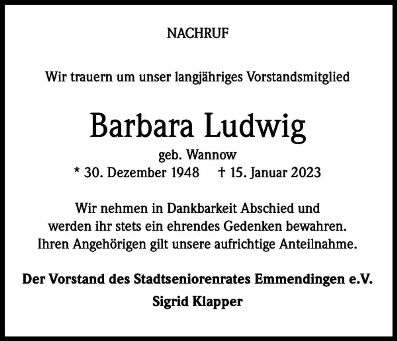 <p>NACHRUF<br />Wir trauern um unser langjähriges Vorstandsmitglied</p><p>Barbara Ludwig</p><p>geb. Wannow<br />* 30. Dezember 1948 † 15. Januar 2023<br />Wir nehmen in Dankbarkeit Abschied und<br />werden ihr stets ein ehrendes Gedenken bewahren.<br />Ihren Angehörigen gilt unsere aufrichtige Anteilnahme.<br />Der Vorstand des Stadtseniorenrates Emmendingen e.V.<br />Sigrid Klapper</p>