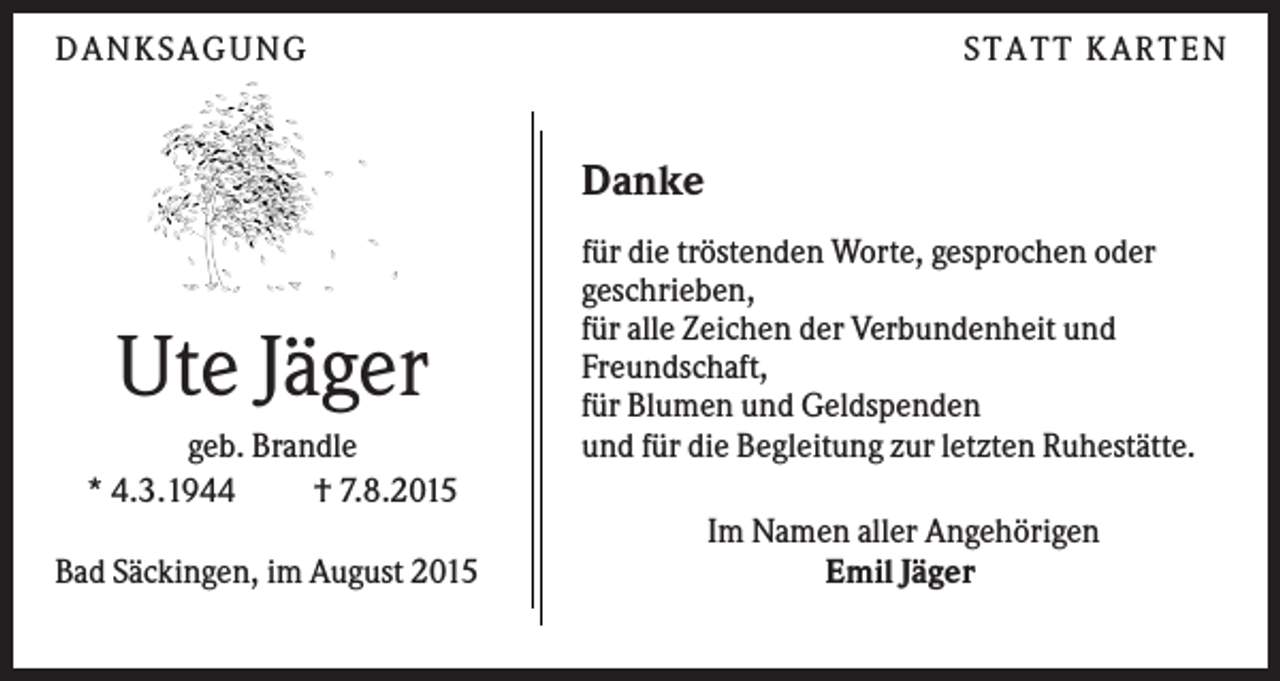<p>D A N KS A G U N G</p><p>S TA TT KA RTEN</p><p>Danke</p><p>Ute Jäger<br />geb. Brandle<br />* 4.3.1944<br />† 7.8.2015<br />Bad Säckingen, im August 2015</p><p>für die tröstenden Worte, gesprochen oder<br />geschrieben,<br />für alle Zeichen der Verbundenheit und<br />Freundschaft,<br />für Blumen und Geldspenden<br />und für die Begleitung zur letzten Ruhestätte.<br />Im Namen aller Angehörigen<br />Emil Jäger</p>
