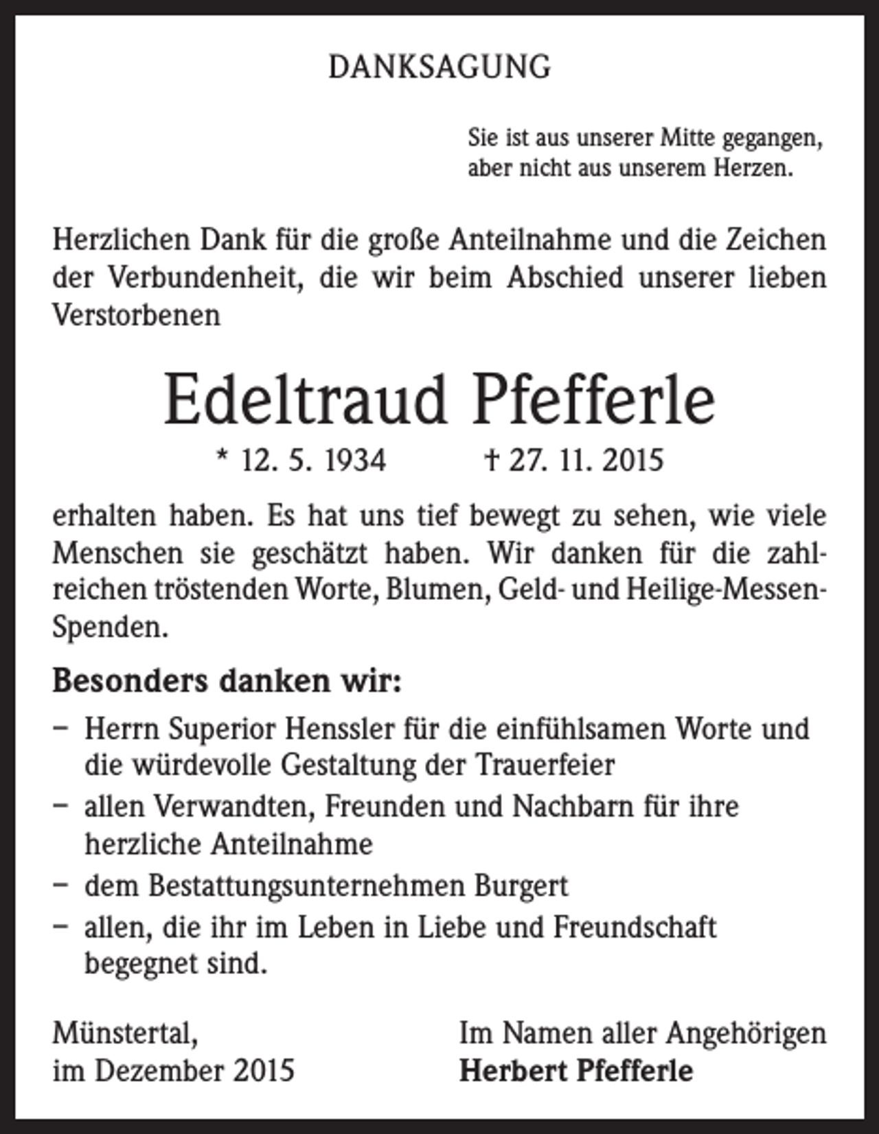 <p>DANKSAGUNG<br />Sie ist aus unserer Mitte gegangen,<br />aber nicht aus unserem Herzen.</p><p>Herzlichen Dank für die große Anteilnahme und die Zeichen<br />der Verbundenheit, die wir beim Abschied unserer lieben<br />Verstorbenen</p><p>Edeltraud Pfefferle<br />* 12. 5. 1934 † 27. 11. 2015</p><p>erhalten haben. Es hat uns tief bewegt zu sehen, wie viele<br />Menschen sie geschätzt haben. Wir danken für die zahl­<br />reichen tröstenden Worte, Blumen, Geld- und Heilige-­MessenSpenden.</p><p>Besonders danken wir:<br />– Herrn Superior Henssler für die einfühlsamen Worte und<br />die würdevolle Gestaltung der Trauerfeier<br />– allen Verwandten, Freunden und Nachbarn für ihre ­<br />herzliche Anteilnahme<br />– dem Bestattungsunternehmen Burgert<br />– allen, die ihr im Leben in Liebe und Freundschaft<br />­begegnet sind.<br />Münstertal,<br />im Dezember 2015</p><p>Im Namen aller Angehörigen<br />Herbert Pfefferle</p>
