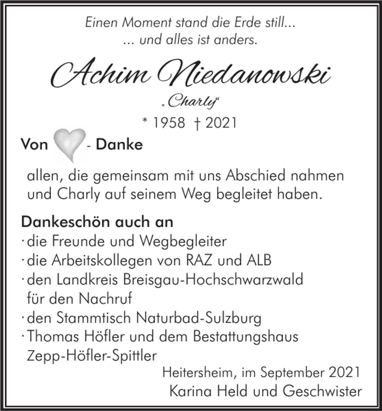 <p>Einen Moment stand die Erde still...<br />... und alles ist anders.</p><p>Achim Niedanowski<br />„ Charly“</p><p>Von</p><p>* 1958 † 2021<br />- Danke</p><p>allen, die gemeinsam mit uns Abschied nahmen<br />und Charly auf seinem Weg begleitet haben.<br />Dankeschön auch an<br />· die Freunde und Wegbegleiter<br />· die Arbeitskollegen von RAZ und ALB<br />· den Landkreis Breisgau-Hochschwarzwald<br />für den Nachruf<br />· den Stammtisch Naturbad-Sulzburg<br />· Thomas Höfler und dem Bestattungshaus<br />Zepp-Höfler-Spittler</p><p>Heitersheim, im September 2021</p><p>Karina Held und Geschwister</p>