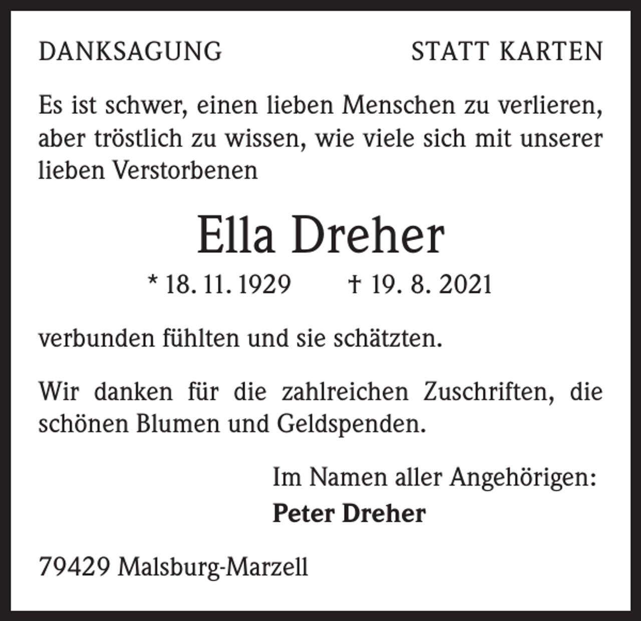 <p>DANKSAGUNG</p><p>STATT KARTEN</p><p>Es ist schwer, einen lieben Menschen zu verlieren,<br />aber tröstlich zu wissen, wie viele sich mit unserer<br />lieben Verstorbenen</p><p>Ella Dreher<br />* 18. 11. 1929 † 19. 8. 2021<br />verbunden fühlten und sie schätzten.<br />Wir danken für die zahlreichen Zuschriften, die<br />schönen Blumen und Geldspenden.<br />Im Namen aller Angehörigen:<br />Peter Dreher<br />79429 Malsburg-Marzell</p>
