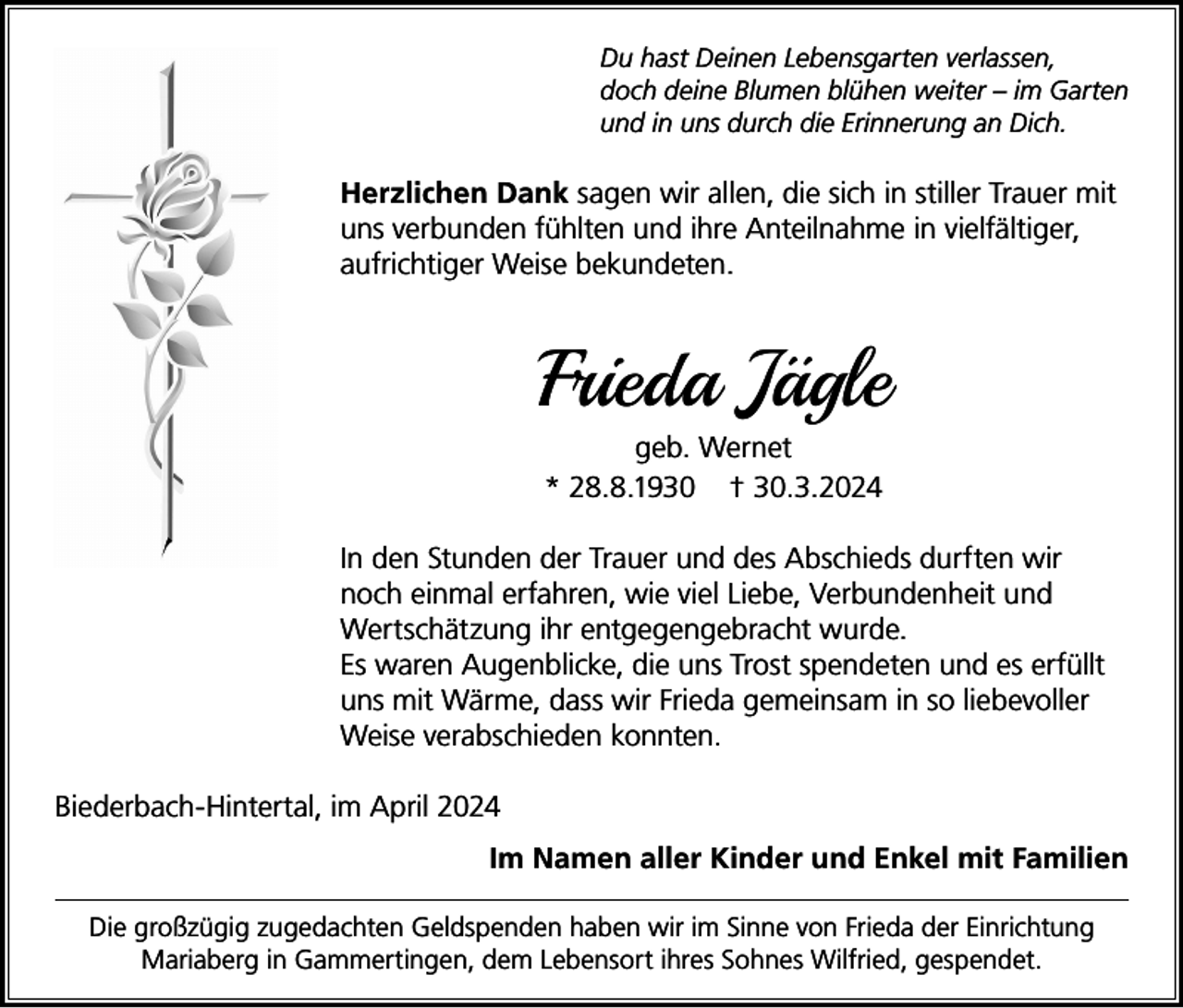 <p>Du hast Deinen Lebensgarten verlassen,<br />doch deine Blumen blühen weiter – im Garten<br />und in uns durch die Erinnerung an Dich.</p><p>Herzlichen Dank sagen wir allen, die sich in stiller Trauer mit<br />uns verbunden fühlten und ihre Anteilnahme in vielfältiger,<br />aufrichtiger Weise bekundeten.</p><p>Frieda Jägle<br />geb. Wernet<br />* 28.8.1930 † 30.3.2024<br />In den Stunden der Trauer und des Abschieds durften wir<br />noch einmal erfahren, wie viel Liebe, Verbundenheit und<br />Wertschätzung ihr entgegengebracht wurde.<br />Es waren Augenblicke, die uns Trost spendeten und es erfüllt<br />uns mit Wärme, dass wir Frieda gemeinsam in so liebevoller<br />Weise verabschieden konnten.<br />Biederbach-Hintertal, im April 2024<br />Im Namen aller Kinder und Enkel mit Familien<br />Die großzügig zugedachten Geldspenden haben wir im Sinne von Frieda der Einrichtung<br />Mariaberg in Gammertingen, dem Lebensort ihres Sohnes Wilfried, gespendet.</p>