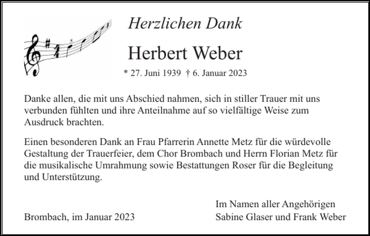 <p>Herzlichen Dank</p><p>Herbert Weber<br />* 27. Juni 1939 † 6. Januar 2023</p><p>Danke allen, die mit uns Abschied nahmen, sich in stiller Trauer mit uns<br />verbunden fühlten und ihre Anteilnahme auf so vielfältige Weise zum<br />Ausdruck brachten.<br />Einen besonderen Dank an Frau Pfarrerin Annette Metz für die würdevolle<br />Gestaltung der Trauerfeier, dem Chor Brombach und Herrn Florian Metz für<br />die musikalische Umrahmung sowie Bestattungen Roser für die Begleitung<br />und Unterstützung.</p><p>Brombach, im Januar 2023</p><p>Im Namen aller Angehörigen<br />Sabine Glaser und Frank Weber</p>