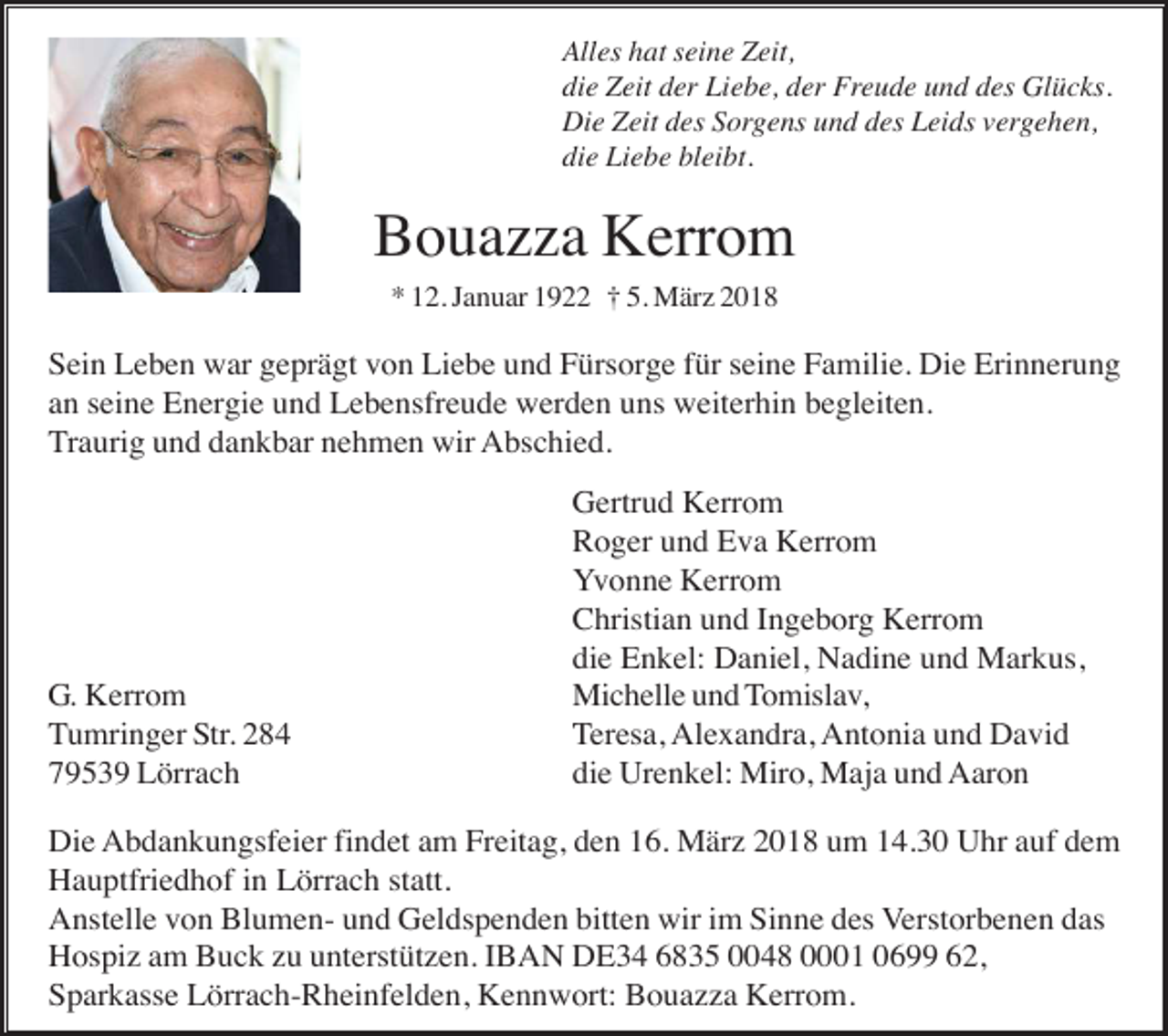 <p>Alles hat seine Zeit,<br />die Zeit der Liebe, der Freude und des Glücks.<br />Die Zeit des Sorgens und des Leids vergehen,<br />die Liebe bleibt.</p><p>Bouazza Kerrom<br />* 12. Januar 1922 † 5. März 2018</p><p>Sein Leben war geprägt von Liebe und Fürsorge für seine Familie. Die Erinnerung<br />an seine Energie und Lebensfreude werden uns weiterhin begleiten.<br />Traurig und dankbar nehmen wir Abschied.</p><p>G. Kerrom<br />Tumringer Str. 284<br />79539 Lörrach</p><p>Gertrud Kerrom<br />Roger und Eva Kerrom<br />Yvonne Kerrom<br />Christian und Ingeborg Kerrom<br />die Enkel: Daniel, Nadine und Markus,<br />Michelle und Tomislav,<br />Teresa, Alexandra, Antonia und David<br />die Urenkel: Miro, Maja und Aaron</p><p>Die Abdankungsfeier findet am Freitag, den 16. März 2018 um 14.30 Uhr auf dem<br />Hauptfriedhof in Lörrach statt.<br />Anstelle von Blumen- und Geldspenden bitten wir im Sinne des Verstorbenen das<br />Hospiz am Buck zu unterstützen. IBAN DE34 6835 0048 0001 0699 62,<br />Sparkasse Lörrach-Rheinfelden, Kennwort: Bouazza Kerrom.</p>