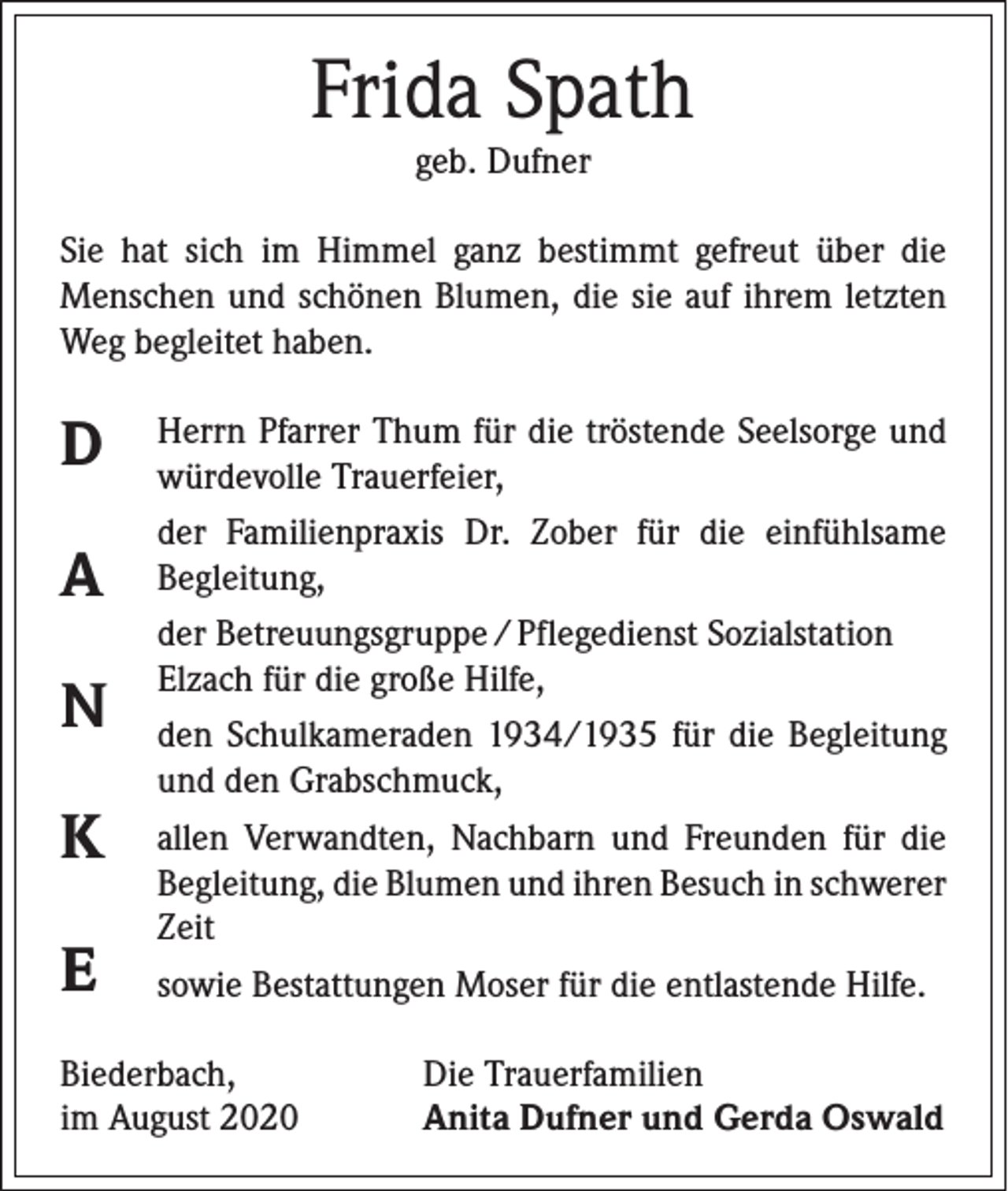 <p>Frida Spath<br />geb. Dufner<br />Sie hat sich im Himmel ganz bestimmt gefreut über die<br />Menschen und schönen Blumen, die sie auf ihrem letzten<br />Weg begleitet haben.</p><p>D<br />A<br />N<br />K<br />E</p><p>Herrn Pfarrer Thum für die tröstende Seelsorge und<br />würdevolle Trauerfeier,<br />der Familienpraxis Dr. Zober für die einfühlsame<br />­Begleitung,<br />der Betreuungsgruppe / Pflegedienst Sozialstation<br />­Elzach für die große Hilfe,<br />den Schulkameraden 1934/1935 für die Begleitung<br />und den Grabschmuck,<br />allen Verwandten, Nachbarn und Freunden für die<br />Begleitung, die Blumen und ihren Besuch in ­schwerer<br />Zeit<br />sowie Bestattungen Moser für die entlastende Hilfe.</p><p>Biederbach,<br />im August 2020</p><p>Die Trauerfamilien<br />Anita Dufner und Gerda Oswald</p>