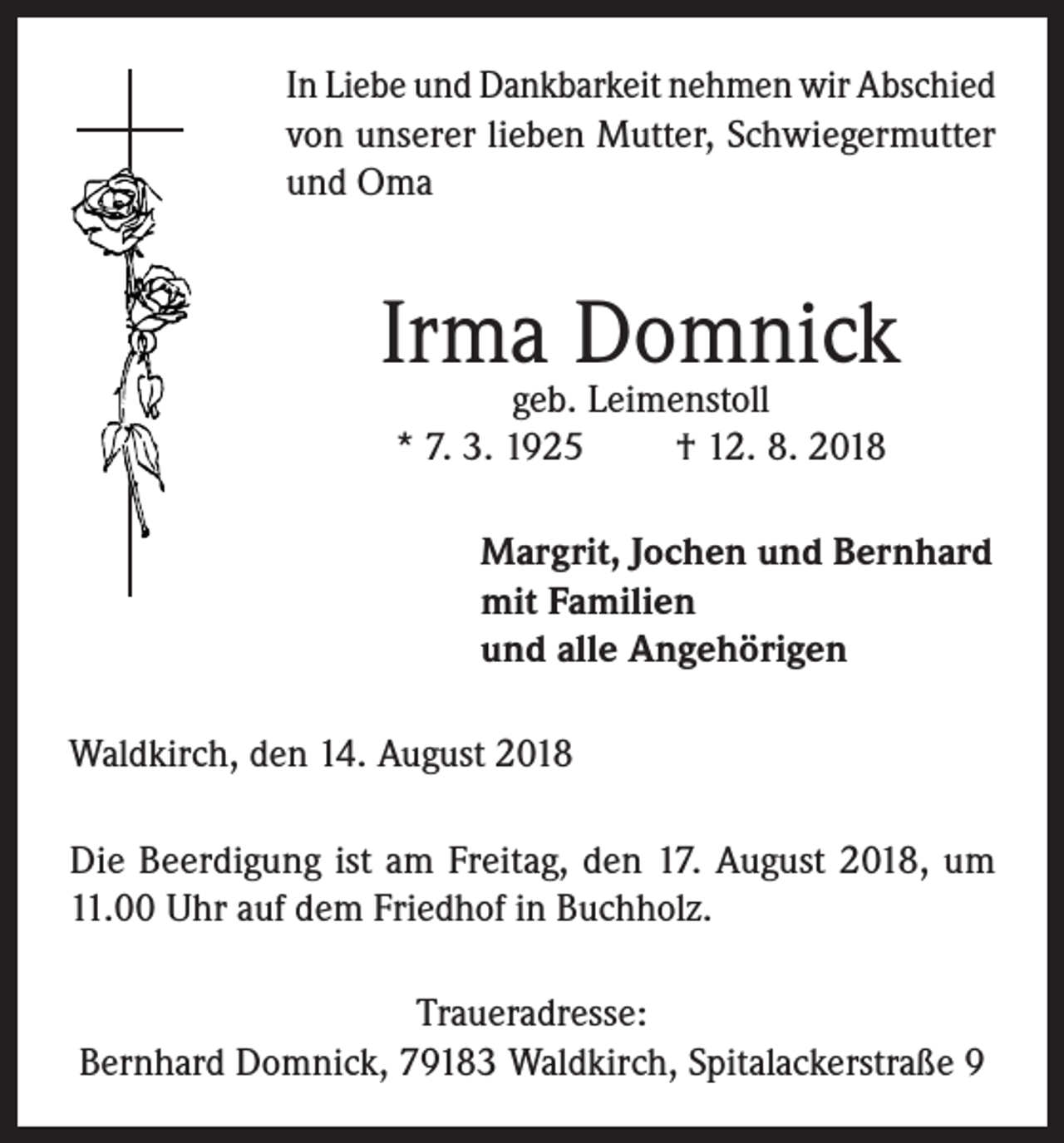 <p>In Liebe und Dankbarkeit nehmen wir Abschied<br />von unserer lieben Mutter, Schwiegermutter<br />und Oma</p><p>Irma Domnick<br />geb. Leimenstoll<br />* 7. 3. 1925<br />† 12. 8. 2018</p><p>Margrit, Jochen und Bernhard<br />mit Familien<br />und alle Angehörigen<br />Waldkirch, den 14. August 2018<br />Die Beerdigung ist am Freitag, den 17. August 2018, um<br />11.00 Uhr auf dem Friedhof in Buchholz.<br />Traueradresse:<br />Bernhard Domnick, 79183 Waldkirch, Spitalackerstraße 9</p>