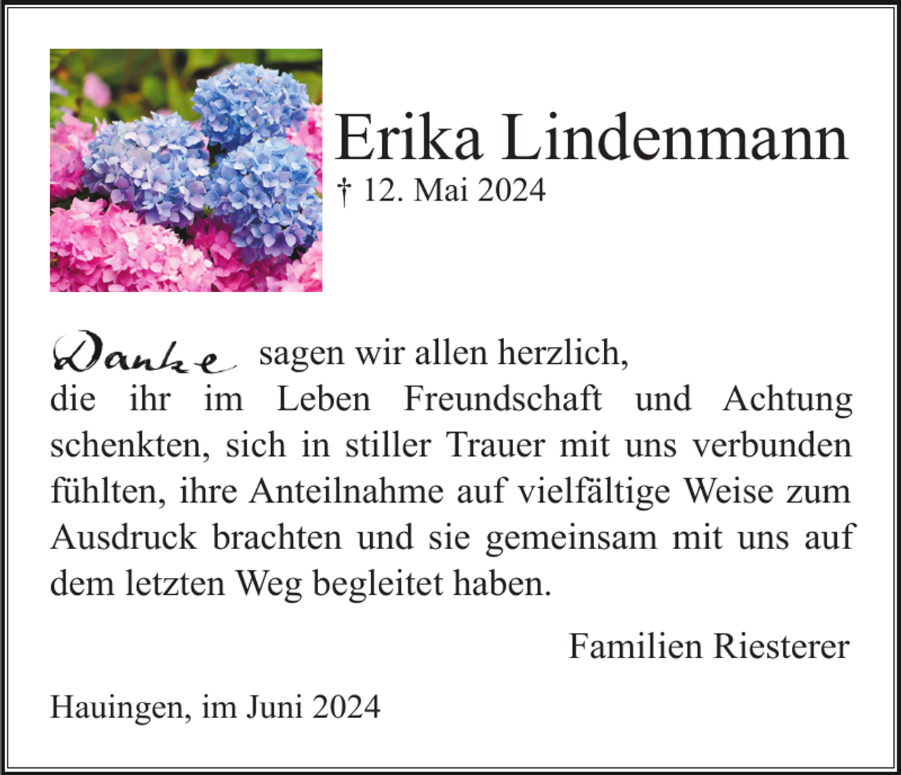 <p>Erika Lindenmann<br />† 12. Mai 2024</p><p>sagen wir allen herzlich,<br />die ihr im Leben Freundschaft und Achtung<br />schenkten, sich in stiller Trauer mit uns verbunden<br />fühlten, ihre Anteilnahme auf vielfältige Weise zum<br />Ausdruck brachten und sie gemeinsam mit uns auf<br />dem letzten Weg begleitet haben.<br />Familien Riesterer<br />Hauingen, im Juni 2024</p>