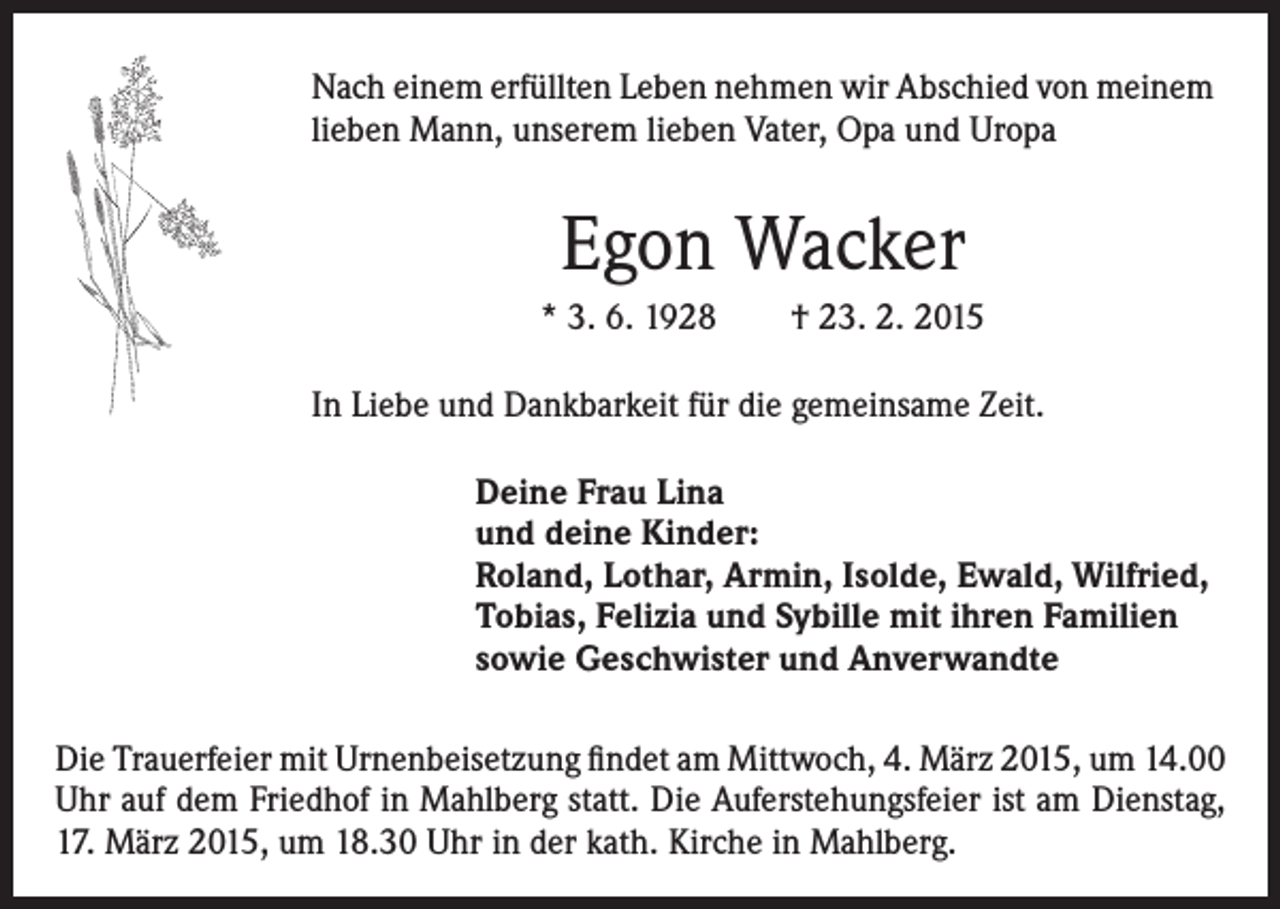 <p>Nach einem erfüllten Leben nehmen wir Abschied von meinem<br />lieben Mann, unserem lieben Vater, Opa und Uropa</p><p>Egon Wacker<br />* 3. 6. 1928 † 23. 2. 2015<br />In Liebe und Dankbarkeit für die gemeinsame Zeit.<br />Deine Frau Lina<br />und deine Kinder:<br />Roland, Lothar, Armin, Isolde, Ewald, Wilfried,<br />Tobias, Felizia und Sybille mit ihren Familien<br />sowie Geschwister und Anverwandte<br />Die Trauerfeier mit Urnenbeisetzung findet am Mittwoch, 4. März 2015, um 14.00<br />Uhr auf dem Friedhof in Mahlberg statt. Die Auferstehungsfeier ist am Dienstag,<br />17. März 2015, um 18.30 Uhr in der kath. Kirche in Mahlberg.</p>