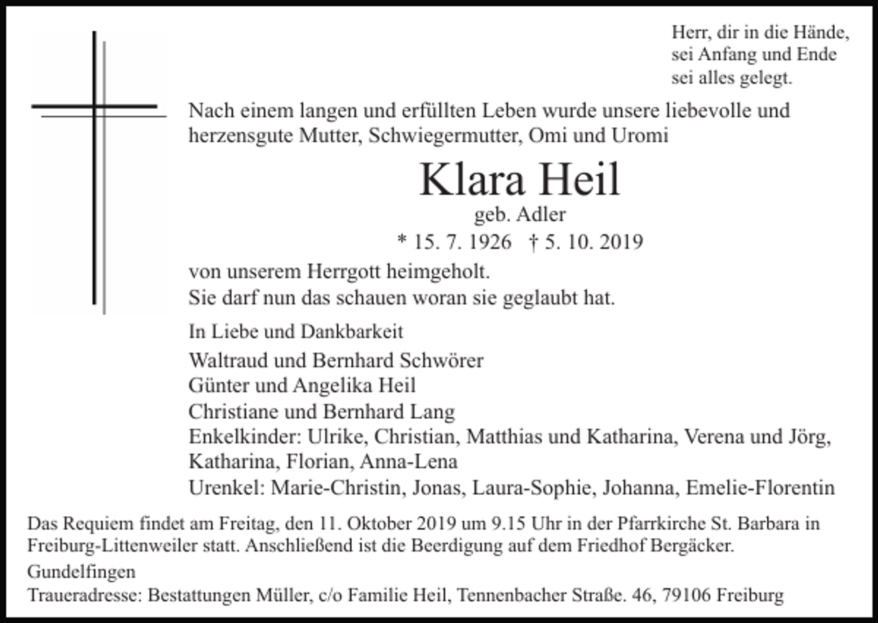 <p>Herr, dir in die Hände,<br />sei Anfang und Ende<br />sei alles gelegt.</p><p>Nach einem langen und erfüllten Leben wurde unsere liebevolle und<br />herzensgute Mutter, Schwiegermutter, Omi und Uromi</p><p>Klara Heil</p><p>Bild einfügen</p><p>geb. Adler<br />* 15. 7. 1926 † 5. 10. 2019<br />von unserem Herrgott heimgeholt.<br />Sie darf nun das schauen woran sie geglaubt hat.<br />In Liebe und Dankbarkeit</p><p>Waltraud und Bernhard Schwörer<br />Günter und Angelika Heil<br />Christiane und Bernhard Lang<br />Enkelkinder: Ulrike, Christian, Matthias und Katharina, Verena und Jörg,<br />Katharina, Florian, Anna-Lena<br />Urenkel: Marie-Christin, Jonas, Laura-Sophie, Johanna, Emelie-Florentin<br />Das Requiem findet am Freitag, den 11. Oktober 2019 um 9.15 Uhr in der Pfarrkirche St. Barbara in<br />Freiburg-Littenweiler statt. Anschließend ist die Beerdigung auf dem Friedhof Bergäcker.<br />Gundelfingen<br />Traueradresse: Bestattungen Müller, c/o Familie Heil, Tennenbacher Straße. 46, 79106 Freiburg</p>