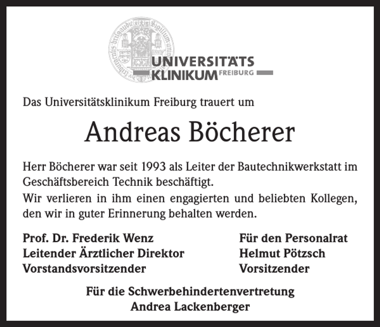 <p>Das Universitätsklinikum Freiburg trauert um</p><p>Andreas Böcherer<br />Herr Böcherer war seit 1993 als Leiter der Bautechnikwerkstatt im<br />Geschäftsbereich Technik beschäftigt.<br />Wir verlieren in ihm einen engagierten und beliebten Kollegen,<br />den wir in guter Erinnerung behalten werden.<br />Prof. Dr. Frederik Wenz<br />Leitender Ärztlicher Direktor<br />Vorstandsvorsitzender</p><p>Für den Personalrat<br />Helmut Pötzsch<br />Vorsitzender</p><p>Für die Schwerbehindertenvertretung<br />Andrea Lackenberger</p>