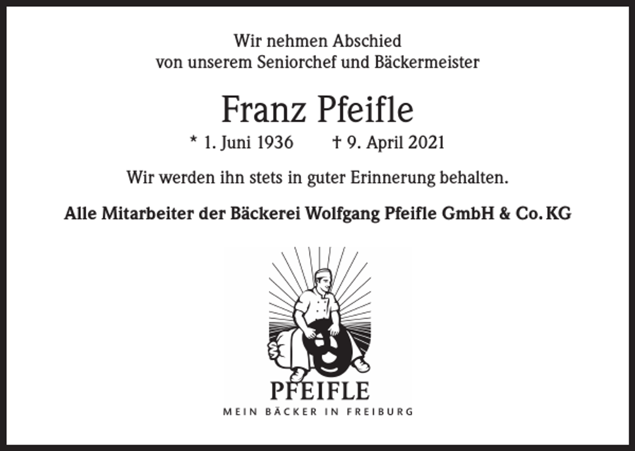 <p>Wir nehmen Abschied<br />von unserem Seniorchef und Bäckermeister</p><p>Franz Pfeifle</p><p>* 1. Juni 1936 † 9. April 2021<br />Wir werden ihn stets in guter Erinnerung behalten.<br />Alle Mitarbeiter der Bäckerei Wolfgang Pfeifle GmbH &amp; Co. KG</p>
