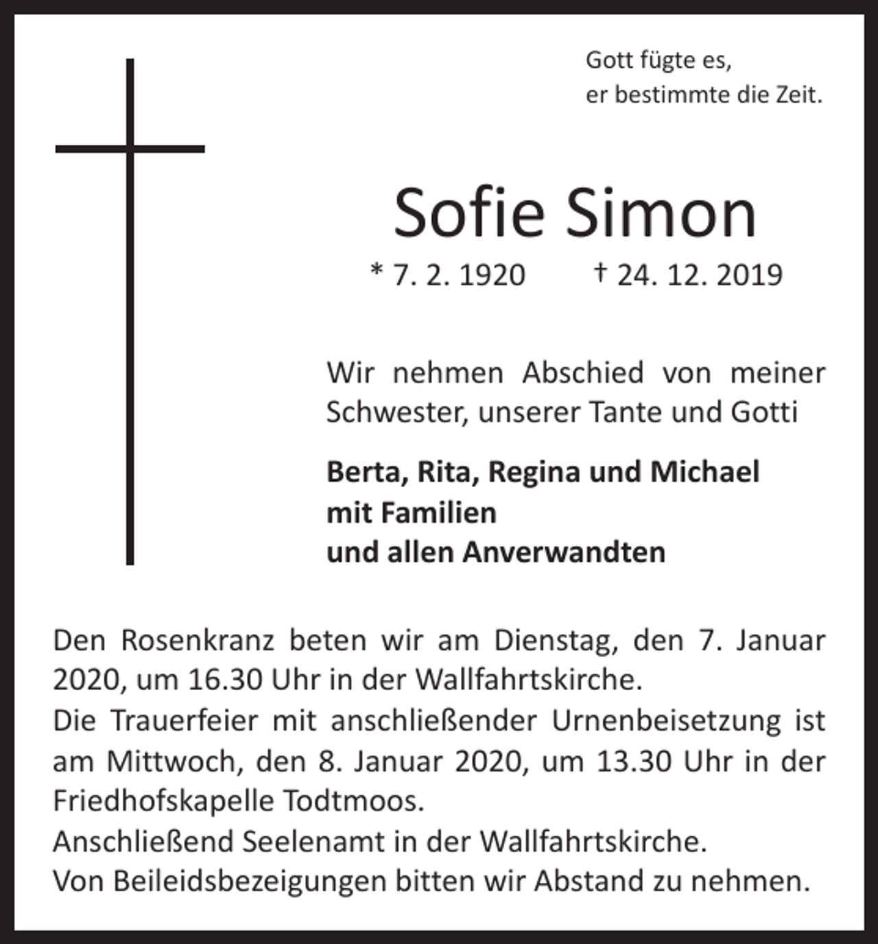 <p>Gott fügte es,<br />er bestimmte die Zeit.</p><p>Sofie Simon</p><p>* 7. 2. 1920 † 24. 12. 2019<br />Wir nehmen Abschied von meiner<br />Schwester, unserer Tante und Gotti<br />Berta, Rita, Regina und Michael<br />mit Familien<br />und allen Anverwandten<br />Den Rosenkranz beten wir am Dienstag, den 7. Januar<br />2020, um 16.30 Uhr in der Wallfahrtskirche.<br />Die Trauerfeier mit anschließender Urnenbeisetzung ist<br />am Mittwoch, den 8. Januar 2020, um 13.30 Uhr in der<br />Friedhofskapelle Todtmoos.<br />Anschließend Seelenamt in der Wallfahrtskirche.<br />Von Beileidsbezeigungen bitten wir Abstand zu nehmen.</p>