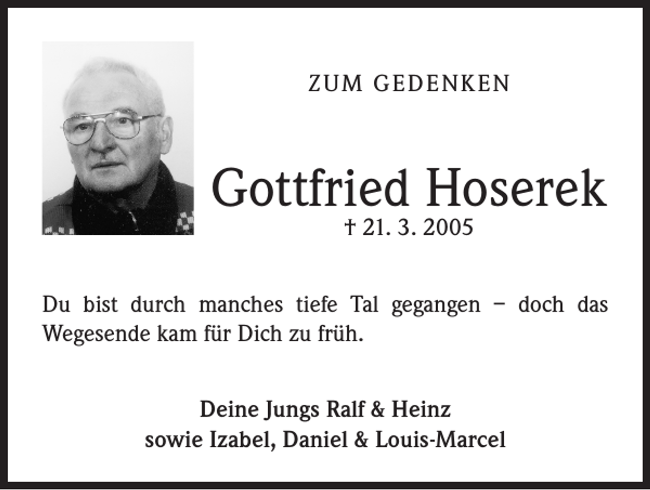 <p>ZUM GEDENKEN</p><p>Gottfried Hoserek<br />† 21. 3. 2005</p><p>Du bist durch manches tiefe Tal gegangen – doch das<br />Weges­ende kam für Dich zu früh.<br />Deine Jungs Ralf &amp; Heinz<br />sowie Izabel, Daniel &amp; Louis-Marcel</p>