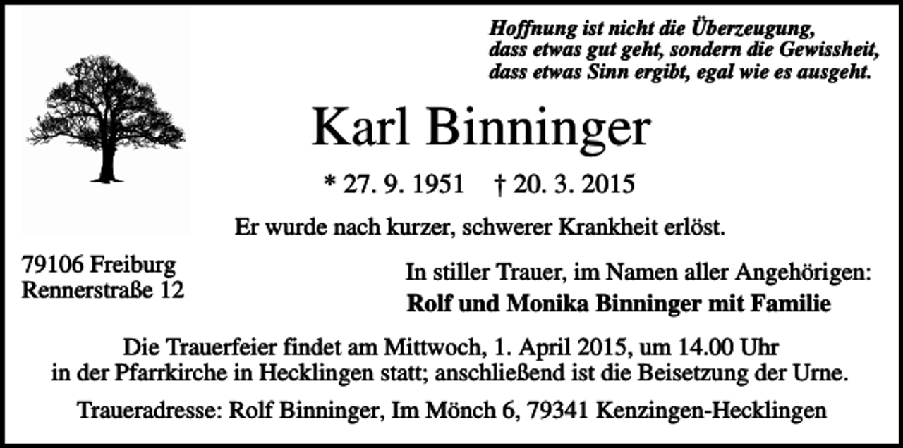 <p>Hoffnung ist nicht die Überzeugung,<br />dass etwas gut geht, sondern die Gewissheit,<br />dass etwas Sinn ergibt, egal wie es ausgeht.</p><p>Karl Binninger<br />* 27. 9. 1951</p><p>† 20. 3. 2015</p><p>Er wurde nach kurzer, schwerer Krankheit erlöst.<br />79106 Freiburg<br />Rennerstraße 12</p><p>In stiller Trauer, im Namen aller Angehörigen:<br />Rolf und Monika Binninger mit Familie</p><p>Die Trauerfeier findet am Mittwoch, 1. April 2015, um 14.00 Uhr<br />in der Pfarrkirche in Hecklingen statt; anschließend ist die Beisetzung der Urne.<br />Traueradresse: Rolf Binninger, Im Mönch 6, 79341 Kenzingen-Hecklingen</p>