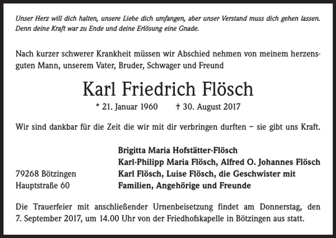 <p>Unser Herz will dich halten, unsere Liebe dich umfangen, aber unser Verstand muss dich gehen lassen.<br />Denn deine Kraft war zu Ende und deine Erlösung eine Gnade.</p><p>Nach kurzer schwerer Krankheit müssen wir Abschied nehmen von meinem herzensguten Mann, unserem Vater, Bruder, Schwager und Freund</p><p>Karl Friedrich Flösch<br />* 21. Januar 1960 † 30. August 2017<br />Wir sind dankbar für die Zeit die wir mit dir verbringen durften – sie gibt uns Kraft.</p><p>79268 Bötzingen<br />Hauptstraße 60</p><p>Brigitta Maria Hofstätter-Flösch<br />Karl-Philipp Maria Flösch, Alfred O. Johannes Flösch<br />Karl Flösch, Luise Flösch, die Geschwister mit<br />Familien, Angehörige und Freunde</p><p>Die Trauerfeier mit anschließender Urnenbeisetzung findet am Donnerstag, den<br />7. September 2017, um 14.00 Uhr von der Friedhofskapelle in Bötzingen aus statt.</p>
