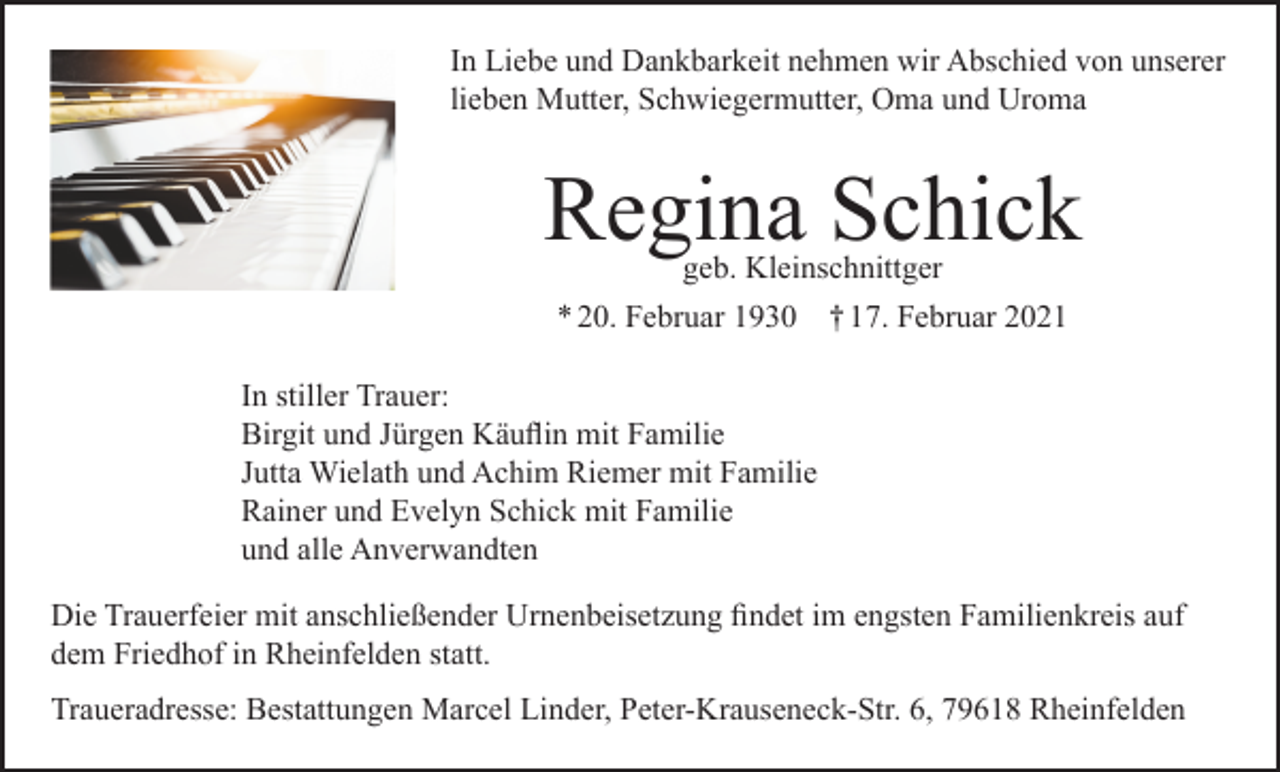 <p>In Liebe und Dankbarkeit nehmen wir Abschied von unserer<br />lieben Mutter, Schwiegermutter, Oma und Uroma</p><p>Regina Schick<br />geb. Kleinschnittger<br />* 20. Februar 1930 † 17. Februar 2021</p><p>In stiller Trauer:<br />Birgit und Jürgen Käuflin mit Familie<br />Jutta Wielath und Achim Riemer mit Familie<br />Rainer und Evelyn Schick mit Familie<br />und alle Anverwandten<br />Die Trauerfeier mit anschließender Urnenbeisetzung findet im engsten Familienkreis auf<br />dem Friedhof in Rheinfelden statt.<br />Traueradresse: Bestattungen Marcel Linder, Peter-Krauseneck-Str. 6, 79618 Rheinfelden</p>