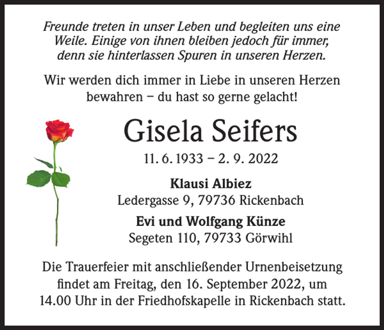 <p>Freunde treten in unser Leben und begleiten uns eine<br />Weile. Einige von ihnen bleiben jedoch für immer,<br />denn sie hinterlassen Spuren in unseren Herzen.</p><p>Wir werden dich immer in Liebe in unseren Herzen<br />bewahren – du hast so gerne gelacht!</p><p>Gisela Seifers<br />11. 6. 1933 – 2. 9. 2022<br />Klausi Albiez<br />Ledergasse 9, 79736 Rickenbach<br />Evi und Wolfgang Künze<br />Segeten 110, 79733 Görwihl<br />Die Trauerfeier mit anschließender Urnenbeisetzung<br />findet am Freitag, den 16. September 2022, um<br />14.00 Uhr in der Friedhofskapelle in Rickenbach statt.</p>