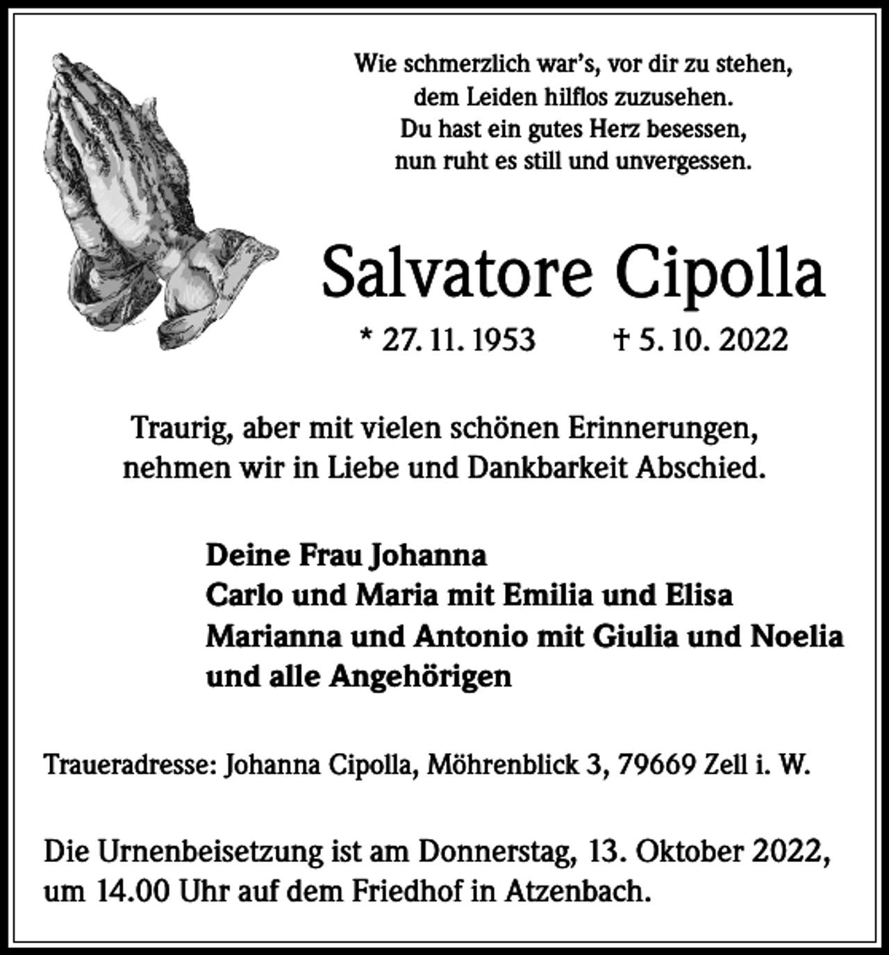 <p>Wie schmerzlich war’s, vor dir zu stehen,<br />dem Leiden hilflos zuzusehen.<br />Du hast ein gutes Herz besessen,<br />nun ruht es still und unvergessen.</p><p>Salvatore Cipolla<br />* 27. 11. 1953</p><p>† 5. 10. 2022</p><p>Traurig, aber mit vielen schönen Erinnerungen,<br />nehmen wir in Liebe und Dankbarkeit Abschied.<br />Deine Frau Johanna<br />Carlo und Maria mit Emilia und Elisa<br />Marianna und Antonio mit Giulia und Noelia<br />und alle Angehörigen<br />Traueradresse: Johanna Cipolla, Möhrenblick 3, 79669 Zell i. W.</p><p>Die Urnenbeisetzung ist am Donnerstag, 13. Oktober 2022,<br />um 14.00 Uhr auf dem Friedhof in Atzenbach.</p>