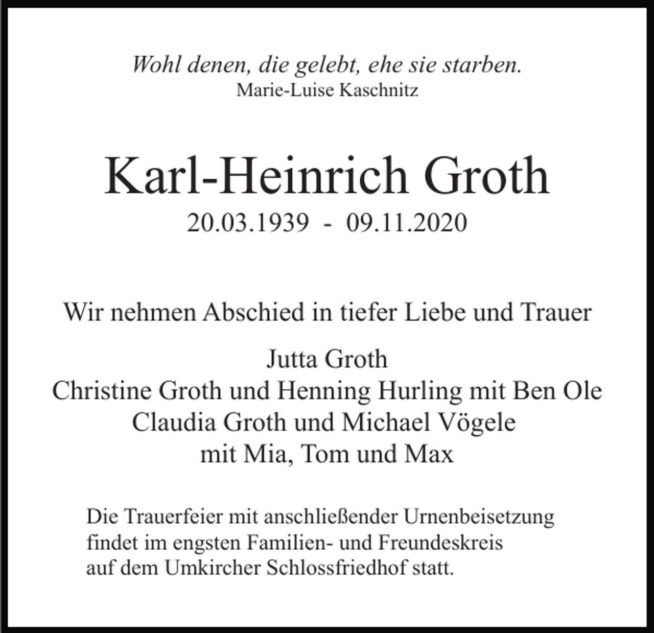 <p>Wohl denen, die gelebt, ehe sie starben.<br />Marie-Luise Kaschnitz</p><p>Karl-Heinrich Groth<br />20.03.1939 - 09.11.2020<br />Wir nehmen Abschied in tiefer Liebe und Trauer<br />Jutta Groth<br />Christine Groth und Henning Hurling mit Ben Ole<br />Claudia Groth und Michael Vögele<br />mit Mia, Tom und Max<br />Die Trauerfeier mit anschließender Urnenbeisetzung<br />findet im engsten Familien- und Freundeskreis<br />auf dem Umkircher Schlossfriedhof statt.</p>