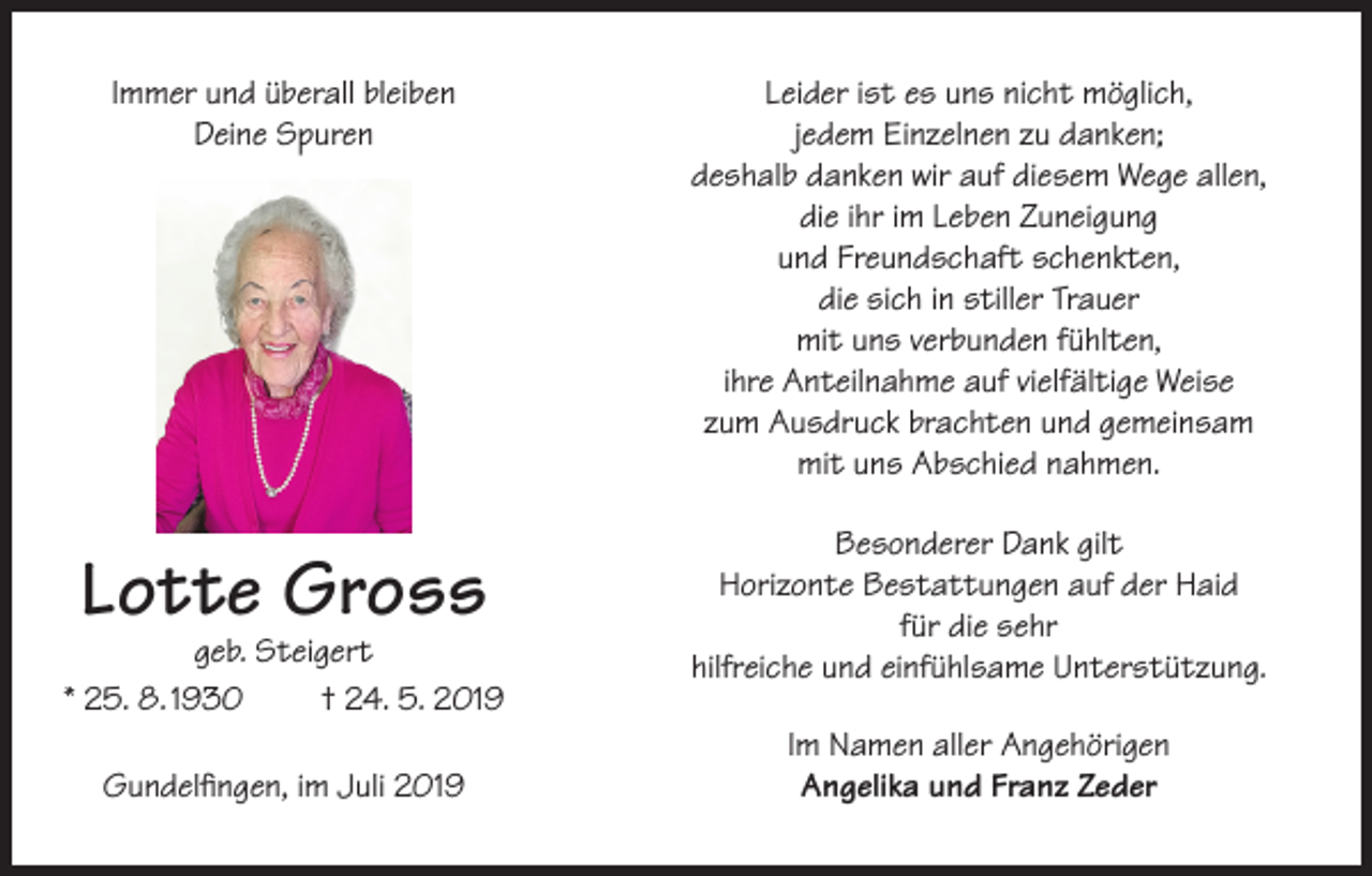 <p>Immer und überall bleiben<br />Deine Spuren</p><p>Leider ist es uns nicht möglich,<br />jedem Einzelnen zu danken;<br />deshalb danken wir auf diesem Wege allen,<br />die ihr im Leben Zuneigung<br />und Freundschaft schenkten,<br />die sich in stiller Trauer<br />mit uns verbunden fühlten,<br />ihre Anteilnahme auf vielfältige Weise<br />zum Ausdruck brachten und gemeinsam<br />mit uns Abschied nahmen.</p><p>Lotte Gross</p><p>Besonderer Dank gilt<br />Horizonte Bestattungen auf der Haid<br />für die sehr<br />hilfreiche und einfühlsame Unterstützung.</p><p>geb. Steigert<br />* 25. 8. 1930<br />† 24. 5. 2019<br />Gundelfingen, im Juli 2019</p><p>Im Namen aller Angehörigen<br />Angelika und Franz Zeder</p>