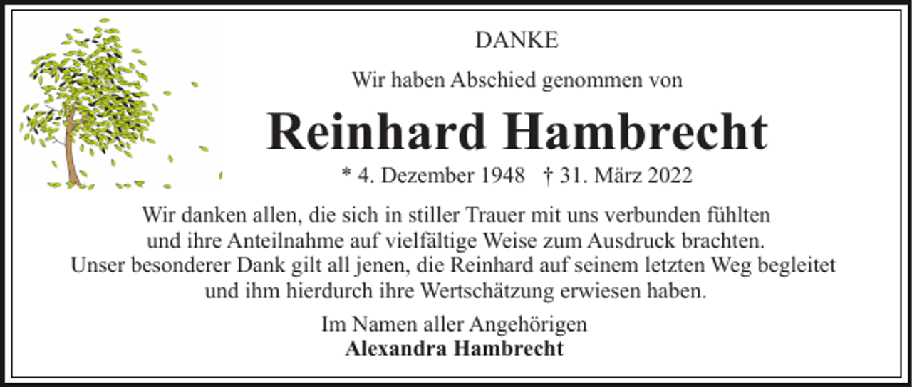 <p>DANKE<br />Wir haben Abschied genommen von</p><p>Reinhard Hambrecht<br />* 4. Dezember 1948 † 31. März 2022<br />Wir danken allen, die sich in stiller Trauer mit uns verbunden fühlten<br />und ihre Anteilnahme auf vielfältige Weise zum Ausdruck brachten.<br />Unser besonderer Dank gilt all jenen, die Reinhard auf seinem letzten Weg begleitet<br />und ihm hierdurch ihre Wertschätzung erwiesen haben.<br />Im Namen aller Angehörigen<br />Alexandra Hambrecht</p>