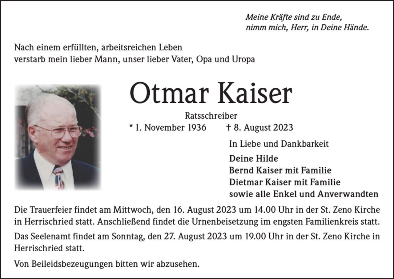 <p>Meine Kräfte sind zu Ende,<br />nimm mich, Herr, in Deine Hände.</p><p>Nach einem erfüllten, arbeitsreichen Leben<br />verstarb mein lieber Mann, unser lieber Vater, Opa und Uropa</p><p>Otmar Kaiser</p><p>Ratsschreiber<br />* 1. November 1936<br />† 8. August 2023<br />In Liebe und Dankbarkeit<br />Deine Hilde<br />Bernd Kaiser mit Familie<br />Dietmar Kaiser mit Familie<br />sowie alle Enkel und Anverwandten<br />Die Trauerfeier findet am Mittwoch, den 16. August 2023 um 14.00 Uhr in der St. Zeno Kirche<br />in Herrischried statt. Anschließend findet die Urnenbeisetzung im engsten Familienkreis statt.<br />Das Seelenamt findet am Sonntag, den 27. August 2023 um 19.00 Uhr in der St. Zeno Kirche in<br />Herrischried statt.<br />Von Beileidsbezeugungen bitten wir abzusehen.</p>
