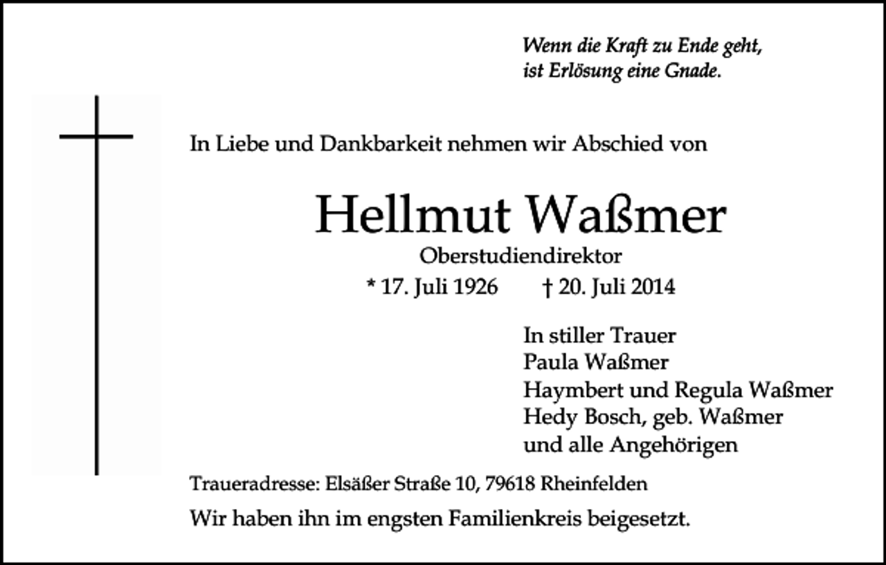 <p>Wenn die Kraft zu Ende geht,<br />ist Erlösung eine Gnade.</p><p>In Liebe und Dankbarkeit nehmen wir Abschied von</p><p>Hellmut Waßmer<br />Oberstudiendirektor<br />* 17. Juli 1926<br />† 20. Juli 2014</p><p>In stiller Trauer<br />Paula Waßmer<br />Haymbert und Regula Waßmer<br />Hedy Bosch, geb. Waßmer<br />und alle Angehörigen<br />Traueradresse: Elsäßer Straße 10, 79618 Rheinfelden</p><p>Wir haben ihn im engsten Familienkreis beigesetzt.</p>