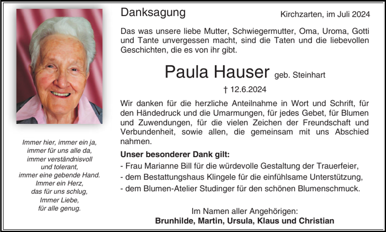 <p>Danksagung</p><p>Kirchzarten, im Juli 2024</p><p>Das was unsere liebe Mutter, Schwiegermutter, Oma, Uroma, Gotti<br />und Tante unvergessen macht, sind die Taten und die liebevollen<br />Geschichten, die es von ihr gibt.</p><p>Paula Hauser geb. Steinhart<br />† 12.6.2024</p><p>Immer hier, immer ein ja,<br />immer für uns alle da,<br />immer verständnisvoll<br />und tolerant,<br />immer eine gebende Hand.<br />Immer ein Herz,<br />das für uns schlug,<br />Immer Liebe,<br />für alle genug.</p><p>Wir danken für die herzliche Anteilnahme in Wort und Schrift, für<br />den Händedruck und die Umarmungen, für jedes Gebet, für Blumen<br />und Zuwendungen, für die vielen Zeichen der Freundschaft und<br />Verbundenheit, sowie allen, die gemeinsam mit uns Abschied<br />nahmen.<br />Unser besonderer Dank gilt:<br />- Frau Marianne Bill für die würdevolle Gestaltung der Trauerfeier,<br />- dem Bestattungshaus Klingele für die einfühlsame Unterstützung,<br />- dem Blumen-Atelier Studinger für den schönen Blumenschmuck.<br />Im Namen aller Angehörigen:<br />Brunhilde, Martin, Ursula, Klaus und Christian</p>