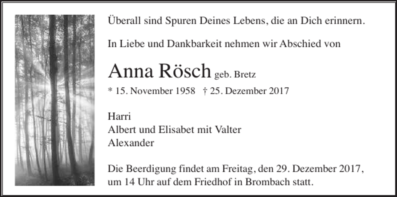 <p>Überall sind Spuren Deines Lebens, die an Dich erinnern.<br />In Liebe und Dankbarkeit nehmen wir Abschied von</p><p>Anna Rösch geb. Bretz<br />* 15. November 1958 † 25. Dezember 2017</p><p>Harri<br />Albert und Elisabet mit Valter<br />Alexander<br />Die Beerdigung findet am Freitag, den 29. Dezember 2017,<br />um 14 Uhr auf dem Friedhof in Brombach statt.</p>