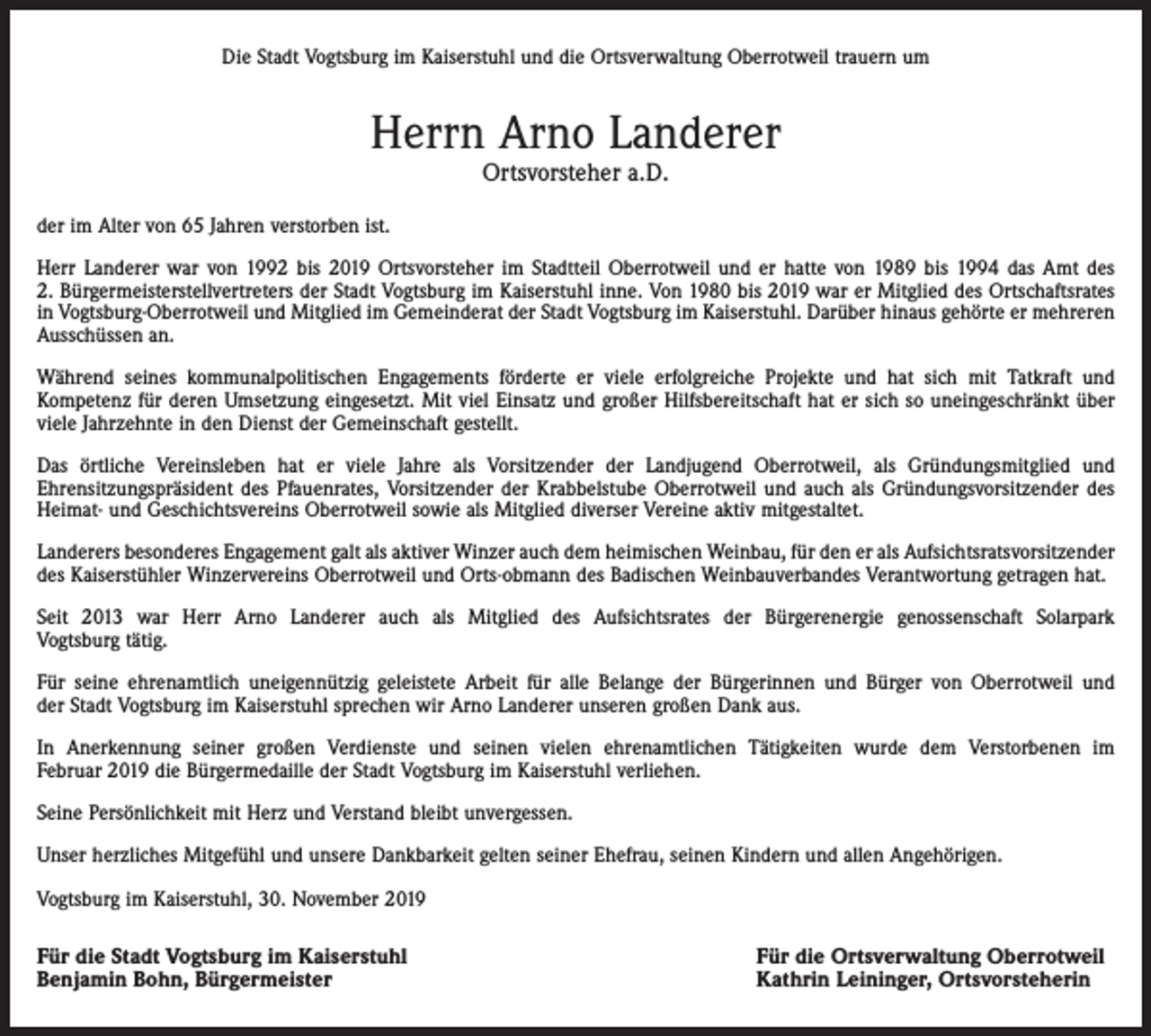 <p>Die Stadt Vogtsburg im Kaiserstuhl und die Ortsverwaltung Oberrotweil trauern um</p><p>Herrn Arno Landerer<br />Ortsvorsteher a.D.</p><p>der im Alter von 65 Jahren verstorben ist.<br />Herr Landerer war von 1992 bis 2019 Ortsvorsteher im Stadtteil Oberrotweil und er hatte von 1989 bis 1994 das Amt des<br />2. Bürgermeisterstellvertreters der Stadt Vogtsburg im Kaiserstuhl inne. Von 1980 bis 2019 war er Mitglied des Ortschaftsrates<br />in Vogtsburg-Oberrotweil und Mitglied im Gemeinderat der Stadt Vogtsburg im Kaiserstuhl. Darüber hinaus gehörte er mehreren<br />Ausschüssen an.<br />Während seines kommunalpolitischen Engagements förderte er viele erfolgreiche Projekte und hat sich mit Tatkraft und<br />Kompetenz für deren Umsetzung eingesetzt. Mit viel Einsatz und großer Hilfsbereitschaft hat er sich so uneingeschränkt über<br />viele Jahrzehnte in den Dienst der Gemeinschaft gestellt.<br />Das örtliche Vereinsleben hat er viele Jahre als Vorsitzender der Landjugend Oberrotweil, als Gründungsmitglied und<br />Ehrensitzungspräsident des Pfauenrates, Vorsitzender der Krabbelstube Oberrotweil und auch als Gründungsvorsitzender des<br />Heimat- und Geschichtsvereins Oberrotweil sowie als Mitglied diverser Vereine aktiv mitgestaltet.<br />Landerers besonderes Engagement galt als aktiver Winzer auch dem heimischen Weinbau, für den er als Aufsichtsratsvorsitzender<br />des Kaiserstühler Winzervereins Oberrotweil und Orts-obmann des Badischen Weinbauverbandes Verantwortung getragen hat.<br />Seit 2013 war Herr Arno Landerer auch als Mitglied des Aufsichtsrates der Bürgerenergie genossenschaft Solarpark<br />Vogtsburg tätig.<br />Für seine ehrenamtlich uneigennützig geleistete Arbeit für alle Belange der Bürgerinnen und Bürger von Oberrotweil und<br />der Stadt Vogtsburg im Kaiserstuhl sprechen wir Arno Landerer unseren großen Dank aus.<br />In Anerkennung seiner großen Verdienste und seinen vielen ehrenamtlichen Tätigkeiten wurde dem Verstorbenen im<br />Februar 2019 die Bürgermedaille der Stadt Vogtsburg im Kaiserstuhl verliehen.<br />Seine Persönlichkeit mit Herz und Verstand bleibt unvergessen.<br />Unser herzliches Mitgefühl und unsere Dankbarkeit gelten seiner Ehefrau, seinen Kindern und allen Angehörigen.<br />Vogtsburg im Kaiserstuhl, 30. November 2019</p><p>Für die Stadt Vogtsburg im Kaiserstuhl<br />Benjamin Bohn, Bürgermeister</p><p>Für die Ortsverwaltung Oberrotweil<br />Kathrin Leininger, Ortsvorsteherin</p>