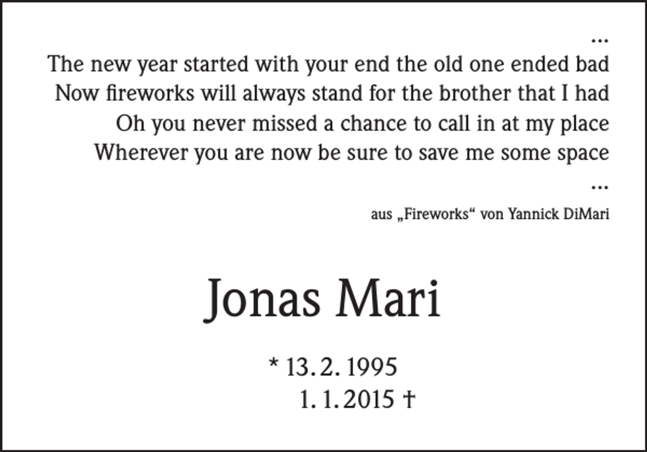 <p>...<br />The new year started with your end the old one ended bad<br />Now fireworks will always stand for the brother that I had<br />Oh you never missed a chance to call in at my place<br />Wherever you are now be sure to save me some space<br />...<br />aus „Fireworks“ von Yannick DiMari</p><p>Jonas Mari<br />* 13. 2. 1995<br />1. 1. 2015 †</p>