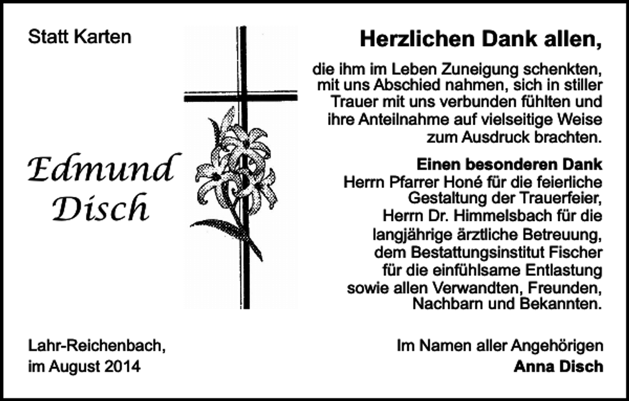 <p>Statt Karten</p><p>Edmund<br />Disch</p><p>Lahr-Reichenbach,<br />im August 2014</p><p>Herzlichen Dank allen,<br />die ihm im Leben Zuneigung schenkten,<br />mit uns Abschied nahmen, sich in stiller<br />Trauer mit uns verbunden fühlten und<br />ihre Anteilnahme auf vielseitige Weise<br />zum Ausdruck brachten.<br />Einen besonderen Dank<br />Herrn Pfarrer Honé für die feierliche<br />Gestaltung der Trauerfeier,<br />Herrn Dr. Himmelsbach für die<br />langjährige ärztliche Betreuung,<br />dem Bestattungsinstitut Fischer<br />für die einfühlsame Entlastung<br />sowie allen Verwandten, Freunden,<br />Nachbarn und Bekannten.<br />Im Namen aller Angehörigen<br />Anna Disch</p>