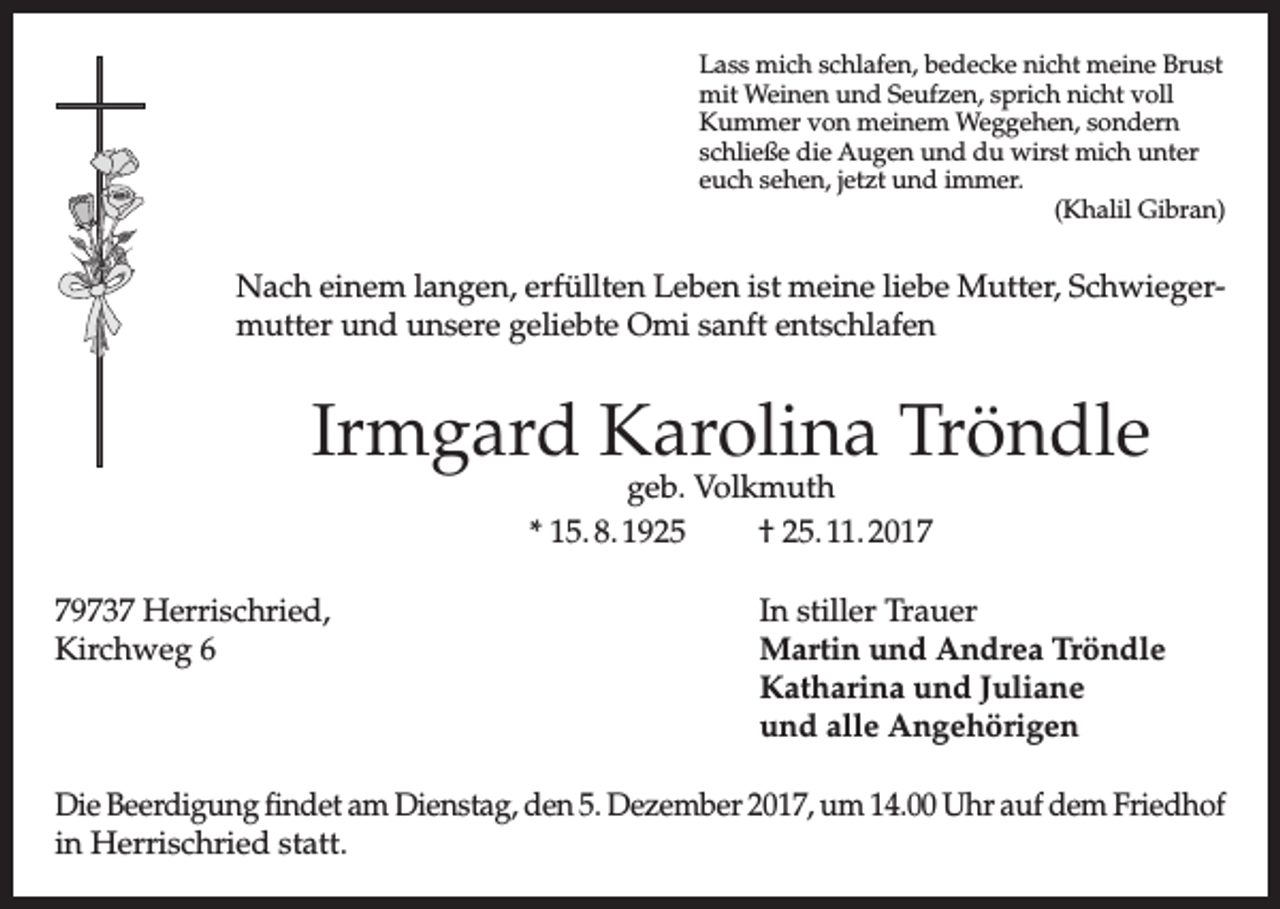 <p>Lass mich schlafen, bedecke nicht meine Brust<br />mit Weinen und Seufzen, sprich nicht voll<br />Kummer von meinem Weggehen, sondern<br />schließe die Augen und du wirst mich unter<br />euch sehen, jetzt und immer.</p><p>(Khalil Gibran)</p><p>Nach einem langen, erfüllten Leben ist meine liebe Mutter, Schwiegermutter und unsere geliebte Omi sanft entschlafen</p><p>Irmgard Karolina Tröndle<br />geb. Volkmuth<br />* 15. 8. 1925<br />† 25. 11. 2019737 Herrischried,<br />Kirchweg 6</p><p>In stiller Trauer<br />Martin und Andrea Tröndle<br />Katharina und Juliane<br />und alle Angehörigen</p><p>Die Beerdigung findet am Dienstag, den 5. Dezember 2017, um 14.00 Uhr auf dem Friedhof<br />in Herrischried statt.</p>