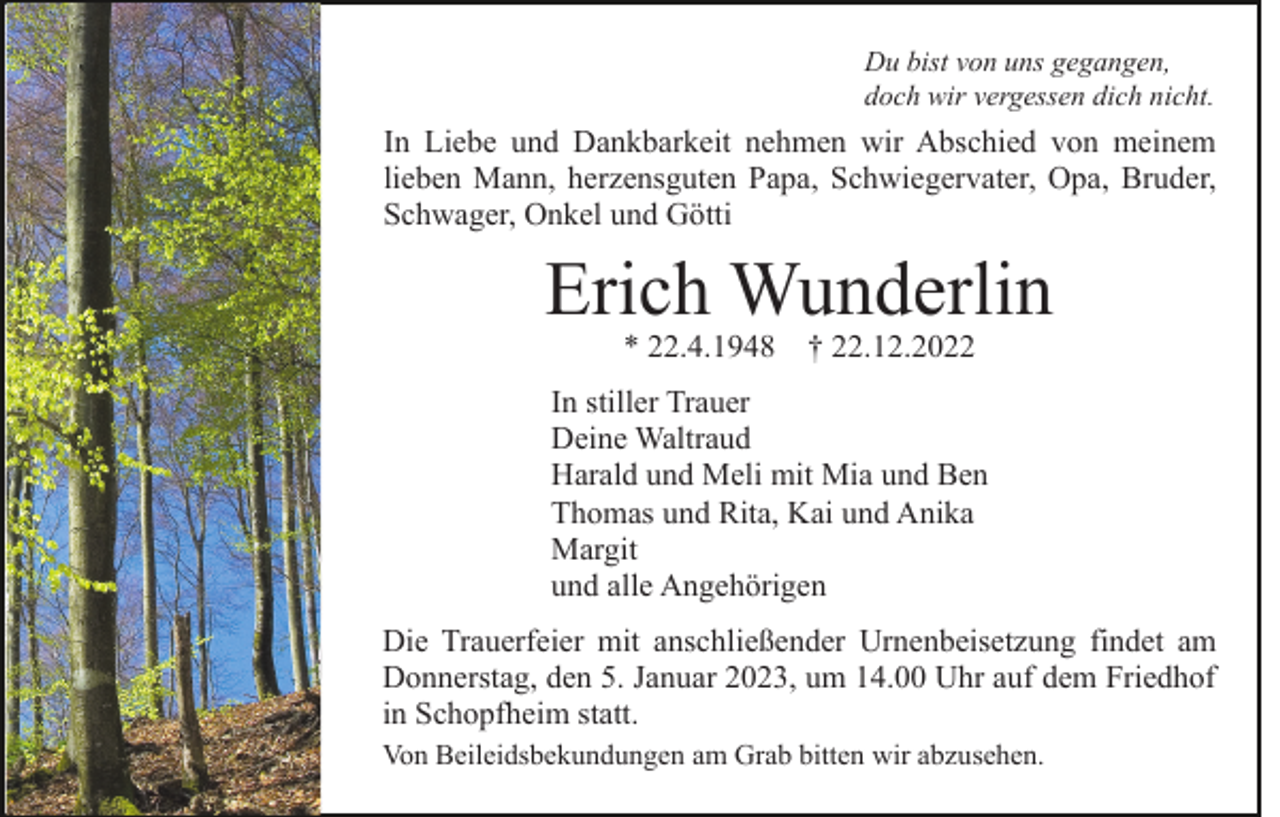<p>Du bist von uns gegangen,<br />doch wir vergessen dich nicht.</p><p>In Liebe und Dankbarkeit nehmen wir Abschied von meinem<br />lieben Mann, herzensguten Papa, Schwiegervater, Opa, Bruder,<br />Schwager, Onkel und Götti</p><p>Erich Wunderlin<br />* 22.4.1948 † 22.12.2022</p><p>In stiller Trauer<br />Deine Waltraud<br />Harald und Meli mit Mia und Ben<br />Thomas und Rita, Kai und Anika<br />Margit<br />und alle Angehörigen<br />Die Trauerfeier mit anschließender Urnenbeisetzung findet am<br />Donnerstag, den 5. Januar 2023, um 14.00 Uhr auf dem Friedhof<br />in Schopfheim statt.<br />Von Beileidsbekundungen am Grab bitten wir abzusehen.</p>