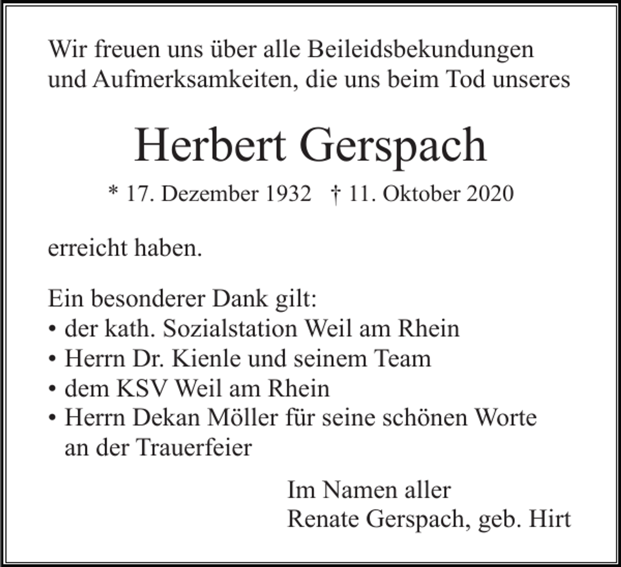 <p>Wir freuen uns über alle Beileidsbekundungen<br />und Aufmerksamkeiten, die uns beim Tod unseres</p><p>Herbert Gerspach<br />* 17. Dezember 1932 † 11. Oktober 2020</p><p>erreicht haben.<br />Ein<br />. besonderer Dank gilt:<br />• der kath. Sozialstation Weil am Rhein<br />• Herrn Dr. Kienle und seinem Team<br />• dem KSV Weil am Rhein<br />• Herrn Dekan Möller für seine schönen Worte<br />an der Trauerfeier<br />Im Namen aller<br />Renate Gerspach, geb. Hirt</p>