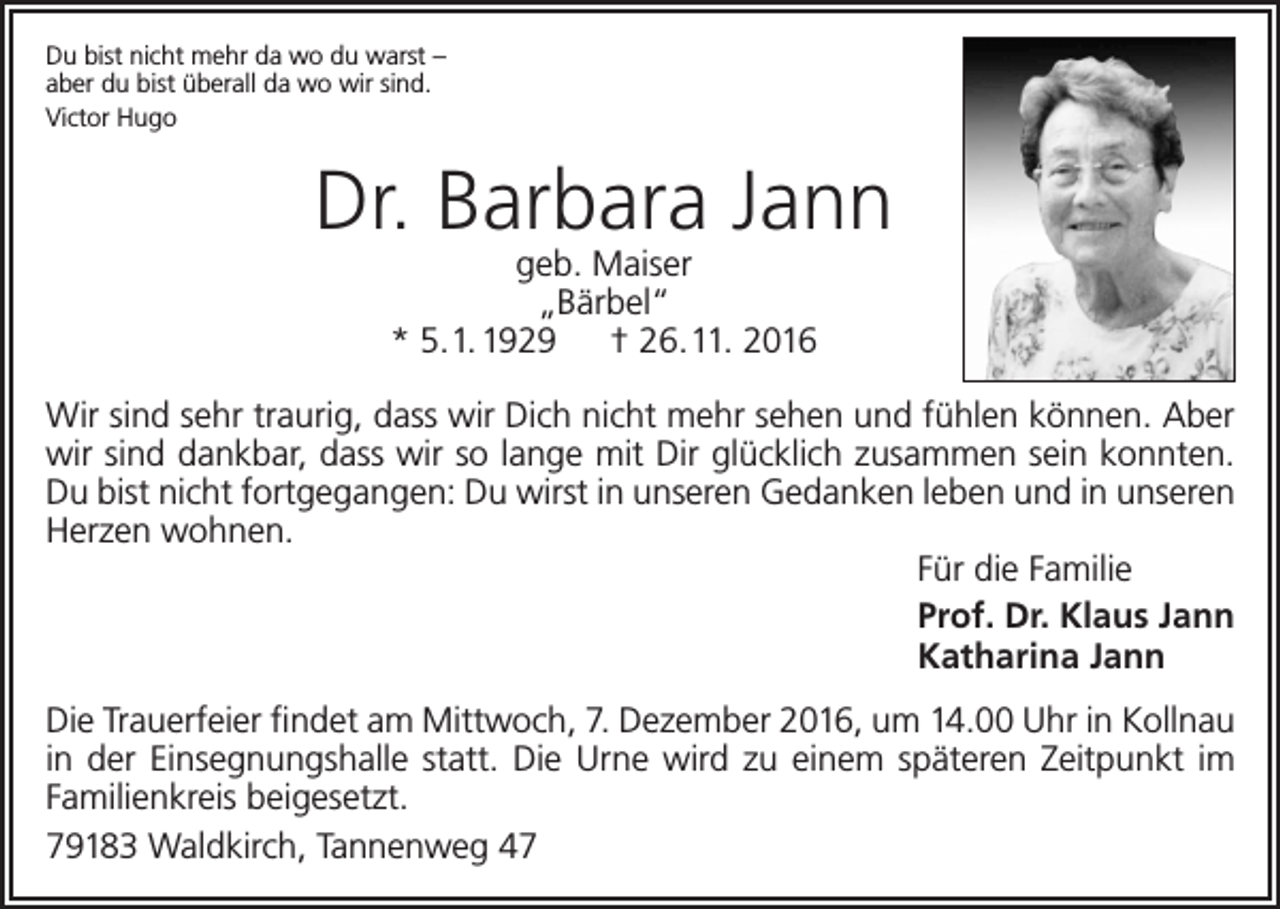 <p>Du bist nicht mehr da wo du warst –<br />aber du bist überall da wo wir sind.<br />Victor Hugo</p><p>Dr. Barbara Jann<br />geb. Maiser<br />„Bärbel“<br />* 5. 1. 1929 † 26. 11. 2016</p><p>Wir sind sehr traurig, dass wir Dich nicht mehr sehen und fühlen können. Aber<br />wir sind dankbar, dass wir so lange mit Dir glücklich zusammen sein konnten.<br />Du bist nicht fortgegangen: Du wirst in unseren Gedanken leben und in unseren<br />Herzen wohnen.<br />Für die Familie<br />Prof. Dr. Klaus Jann<br />Katharina Jann<br />Die Trauerfeier findet am Mittwoch, 7. Dezember 2016, um 14.00 Uhr in Kollnau<br />in der Einsegnungshalle statt. Die Urne wird zu einem späteren Zeitpunkt im<br />Familienkreis beigesetzt.<br />79183 Waldkirch, Tannenweg 47</p>