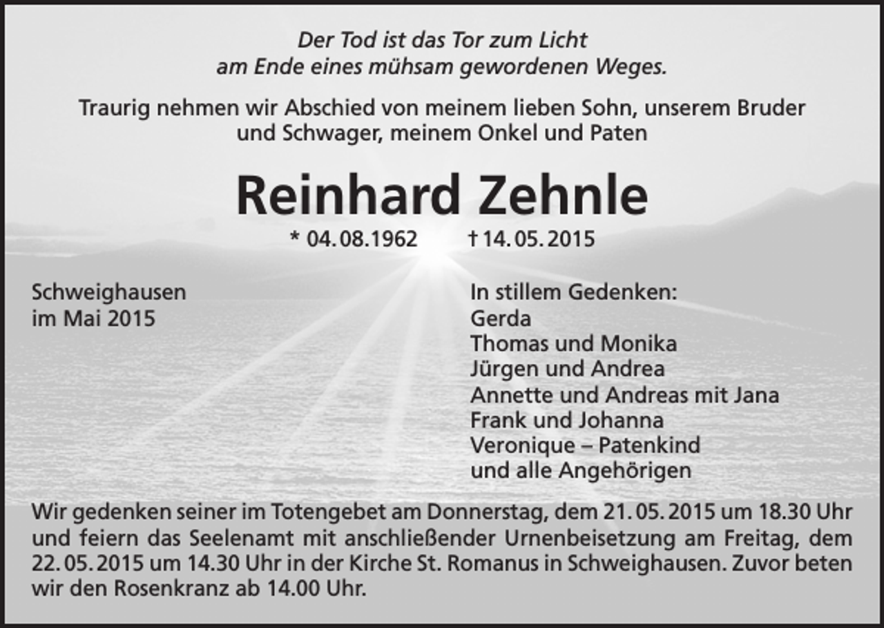 <p>Der Tod ist das Tor zum Licht<br />am Ende eines mühsam gewordenen Weges.<br />Traurig nehmen wir Abschied von meinem lieben Sohn, unserem Bruder<br />und Schwager, meinem Onkel und Paten</p><p>Reinhard Zehnle<br />* 04. 08.1962 † 14. 05. 2015</p><p>Schweighausen<br />In stillem Gedenken:<br />im Mai 2015 Gerda<br />Thomas und Monika<br />Jürgen und Andrea<br />Annette und Andreas mit Jana<br />Frank und Johanna<br />Veronique – Patenkind<br />und alle Angehörigen<br />Wir gedenken seiner im Totengebet am Donnerstag, dem 21. 05. 2015 um 18.30 Uhr<br />und feiern das Seelenamt mit anschließender Urnenbeisetzung am Freitag, dem<br />22. 05. 2015 um 14.30 Uhr in der Kirche St. Romanus in Schweighausen. Zuvor beten<br />wir den Rosenkranz ab 14.00 Uhr.</p>