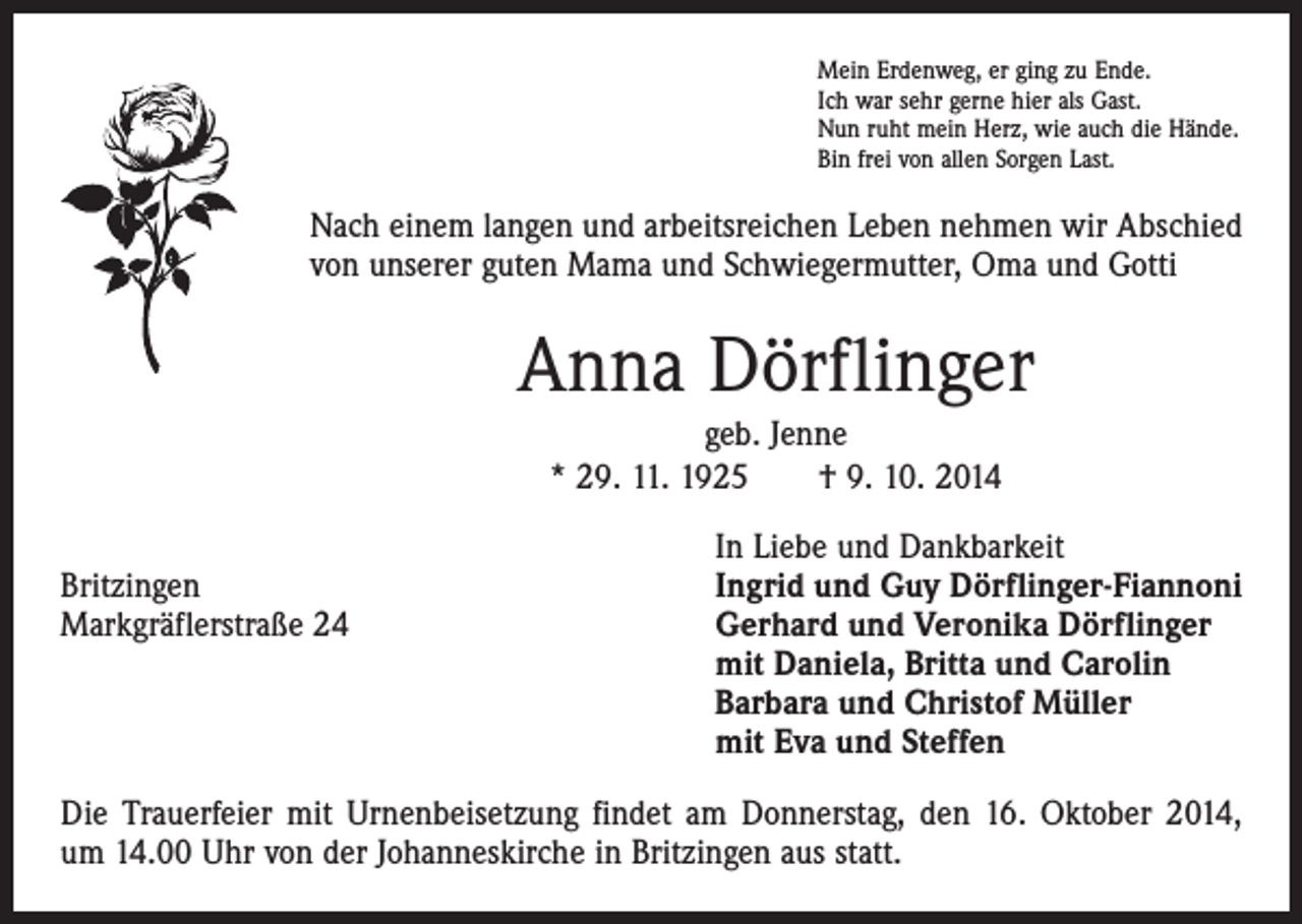 <p>Mein Erdenweg, er ging zu Ende.<br />Ich war sehr gerne hier als Gast.<br />Nun ruht mein Herz, wie auch die Hände.<br />Bin frei von allen Sorgen Last.</p><p>Nach einem langen und arbeitsreichen Leben nehmen wir Abschied<br />von unserer guten Mama und Schwiegermutter, Oma und Gotti</p><p>Anna Dörflinger<br />geb. Jenne<br />* 29. 11. 1925 † 9. 10. 2014</p><p>In Liebe und Dankbarkeit<br />Britzingen<br />Ingrid und Guy Dörflinger-Fiannoni<br />Markgräflerstraße 24 Gerhard und Veronika Dörflinger<br />mit Daniela, Britta und Carolin<br />Barbara und Christof Müller<br />mit Eva und Steffen<br />Die Trauerfeier mit Urnenbeisetzung findet am Donnerstag, den 16. Oktober 2014,<br />um 14.00 Uhr von der Johanneskirche in Britzingen aus statt.</p>