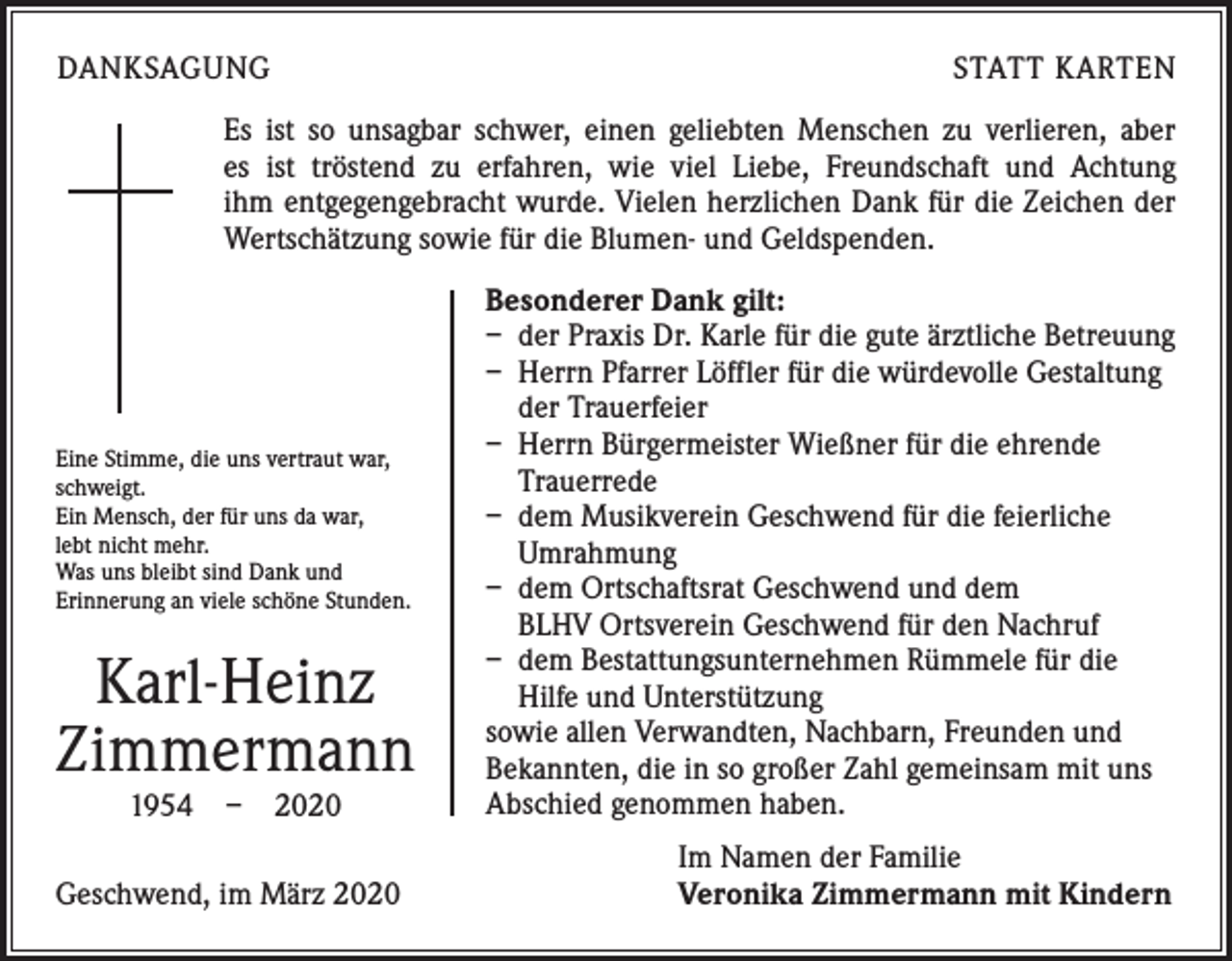 <p>DANKSAGUNG</p><p>STATT KARTEN</p><p>Es ist so unsagbar schwer, einen geliebten Menschen zu verlieren, aber<br />es ist tröstend zu erfahren, wie viel Liebe, Freundschaft und Achtung<br />ihm entgegengebracht wurde. Vielen herzlichen Dank für die Zeichen der<br />Wertschätzung sowie für die Blumen- und Geldspenden.</p><p>Eine Stimme, die uns vertraut war,<br />schweigt.<br />Ein Mensch, der für uns da war,<br />lebt nicht mehr.<br />Was uns bleibt sind Dank und<br />Erinnerung an viele schöne Stunden.</p><p>Karl-Heinz<br />Zimmermann<br />1954 – 2020</p><p>Geschwend, im März 2020</p><p>Besonderer Dank gilt:<br />– der Praxis Dr. Karle für die gute ärztliche Betreuung<br />– Herrn Pfarrer Löffler für die würdevolle Gestaltung<br />der Trauerfeier<br />– Herrn Bürgermeister Wießner für die ehrende<br />Trauerrede<br />– dem Musikverein Geschwend für die feierliche<br />Umrahmung<br />– dem Ortschaftsrat Geschwend und dem<br />BLHV Ortsverein Geschwend für den Nachruf<br />– dem Bestattungsunternehmen Rümmele für die<br />Hilfe und Unterstützung<br />sowie allen Verwandten, Nachbarn, Freunden und<br />Bekannten, die in so großer Zahl gemeinsam mit uns<br />Abschied genommen haben.<br />Im Namen der Familie<br />Veronika Zimmermann mit Kindern</p>