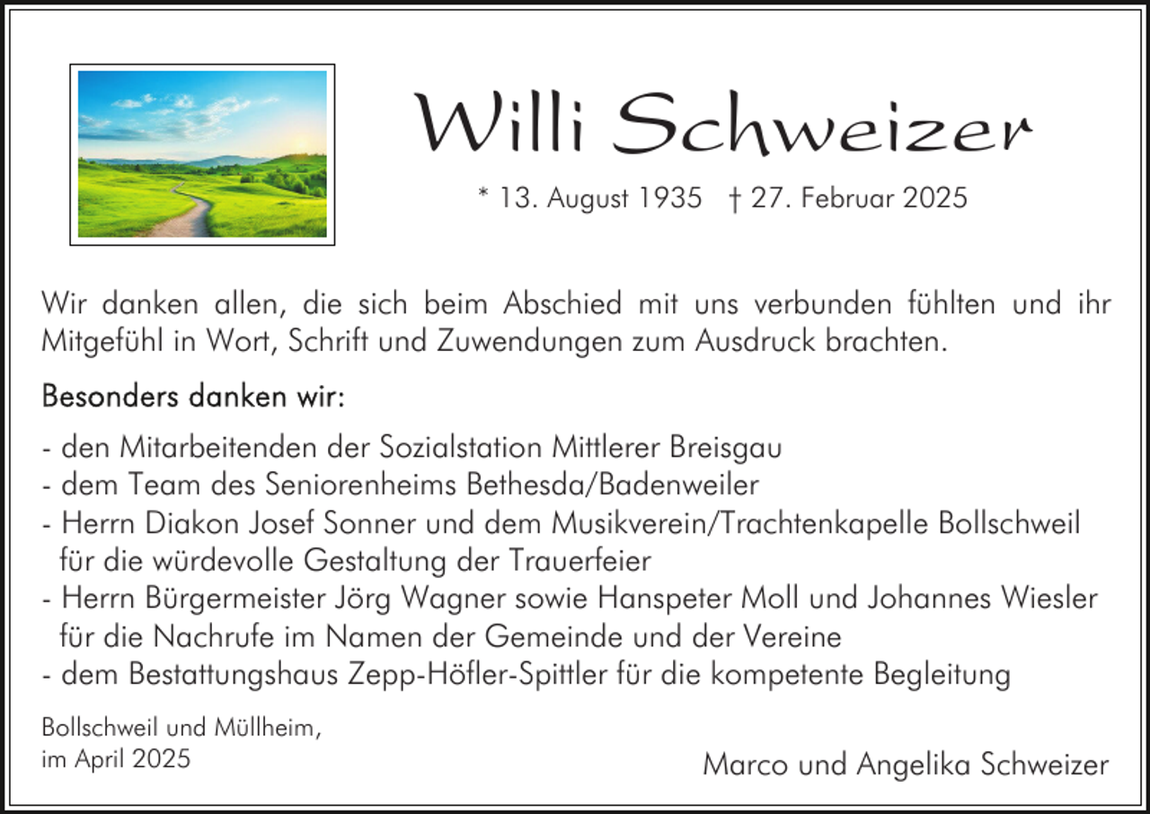 <p>Willi Schweizer<br />* 13. August 1935 † 27. Februar 2025</p><p>Wir danken allen, die sich beim Abschied mit uns verbunden fühlten und ihr<br />Mitgefühl in Wort, Schrift und Zuwendungen zum Ausdruck brachten.<br />- den Mitarbeitenden der Sozialstation Mittlerer Breisgau<br />- dem Team des Seniorenheims Bethesda/Badenweiler<br />- Herrn Diakon Josef Sonner und dem Musikverein/Trachtenkapelle Bollschweil<br />für die würdevolle Gestaltung der Trauerfeier<br />- Herrn Bürgermeister Jörg Wagner sowie Hanspeter Moll und Johannes Wiesler<br />für die Nachrufe im Namen der Gemeinde und der Vereine<br />- dem Bestattungshaus Zepp-Höfler-Spittler für die kompetente Begleitung<br />Bollschweil und Müllheim,<br />im April 2025</p><p>Marco und Angelika Schweizer</p>