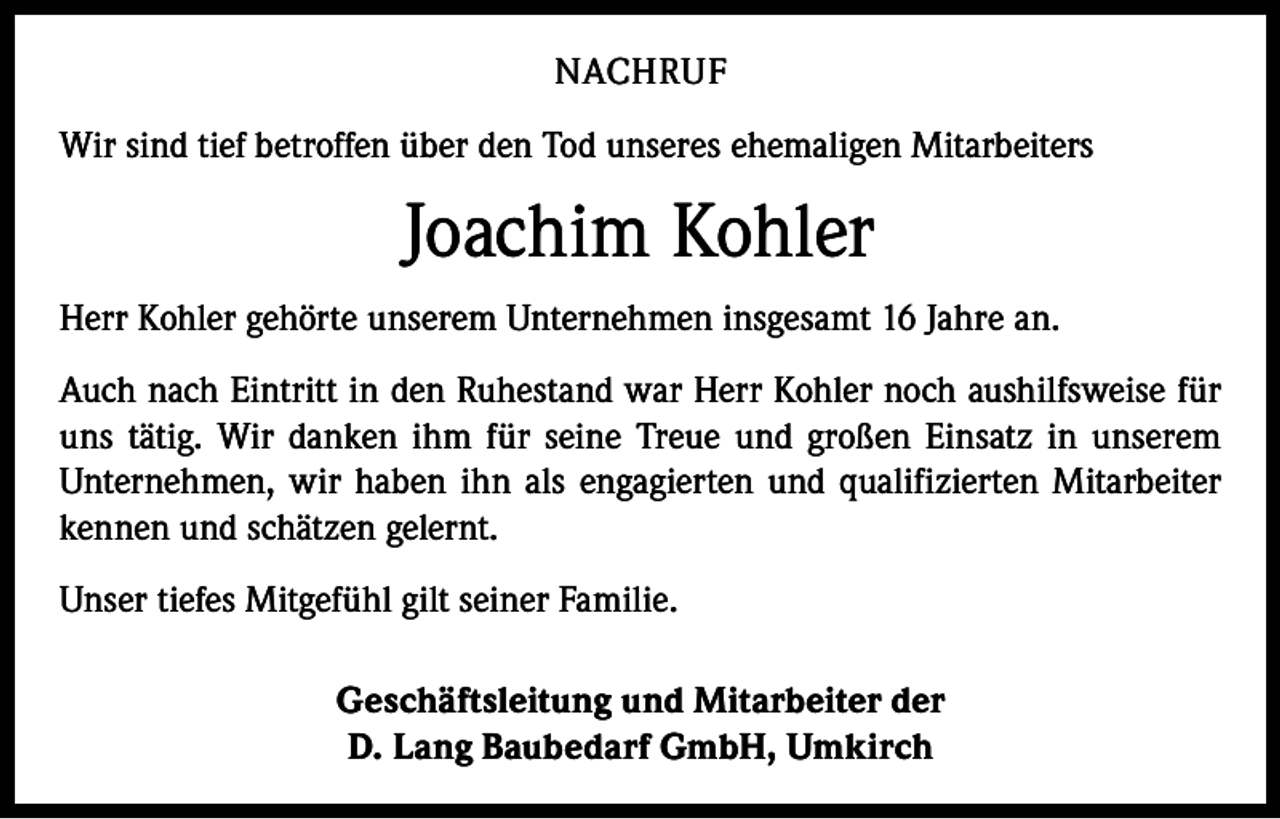 <p>NACHRUF<br />Wir sind tief betroffen über den Tod unseres ehemaligen Mitarbeiters</p><p>Joachim Kohler<br />Herr Kohler gehörte unserem Unternehmen insgesamt 16 Jahre an.<br />Auch nach Eintritt in den Ruhestand war Herr Kohler noch aushilfsweise für<br />uns tätig. Wir danken ihm für seine Treue und großen Einsatz in unserem<br />Unternehmen, wir haben ihn als engagierten und qualifizierten Mitarbeiter<br />kennen und schätzen gelernt.<br />Unser tiefes Mitgefühl gilt seiner Familie.<br />Geschäftsleitung und Mitarbeiter der<br />D. Lang Baubedarf GmbH, Umkirch</p>