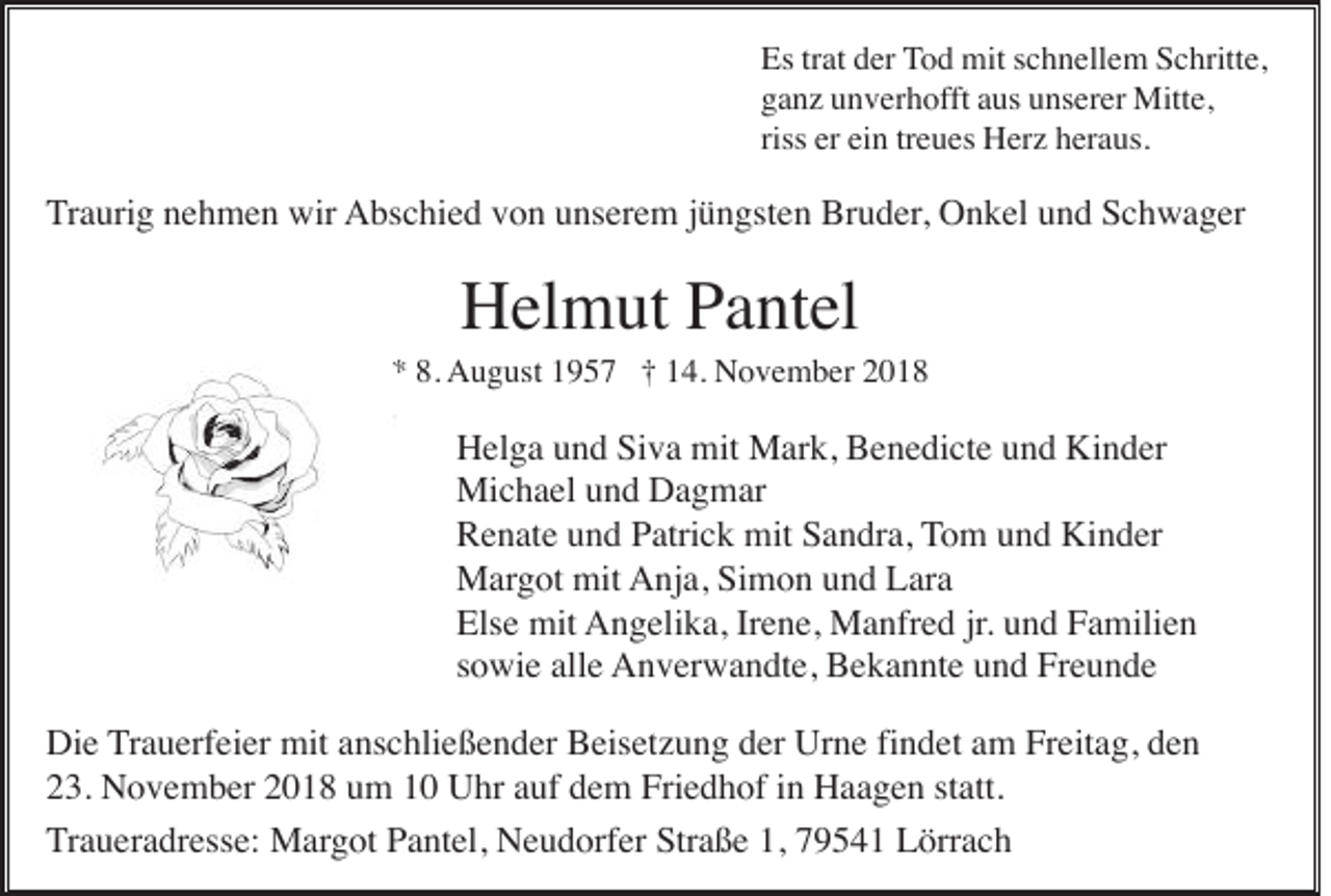 <p>Es trat der Tod mit schnellem Schritte,<br />ganz unverhofft aus unserer Mitte,<br />riss er ein treues Herz heraus.</p><p>Traurig nehmen wir Abschied von unserem jüngsten Bruder, Onkel und Schwager</p><p>Helmut Pantel<br />* 8. August 1957 † 14. November 2018</p><p>Helga und Siva mit Mark, Benedicte und Kinder<br />Michael und Dagmar<br />Renate und Patrick mit Sandra, Tom und Kinder<br />Margot mit Anja, Simon und Lara<br />Else mit Angelika, Irene, Manfred jr. und Familien<br />sowie alle Anverwandte, Bekannte und Freunde<br />Die Trauerfeier mit anschließender Beisetzung der Urne findet am Freitag, den<br />23. November 2018 um 10 Uhr auf dem Friedhof in Haagen statt.<br />Traueradresse: Margot Pantel, Neudorfer Straße 1, 79541 Lörrach</p>