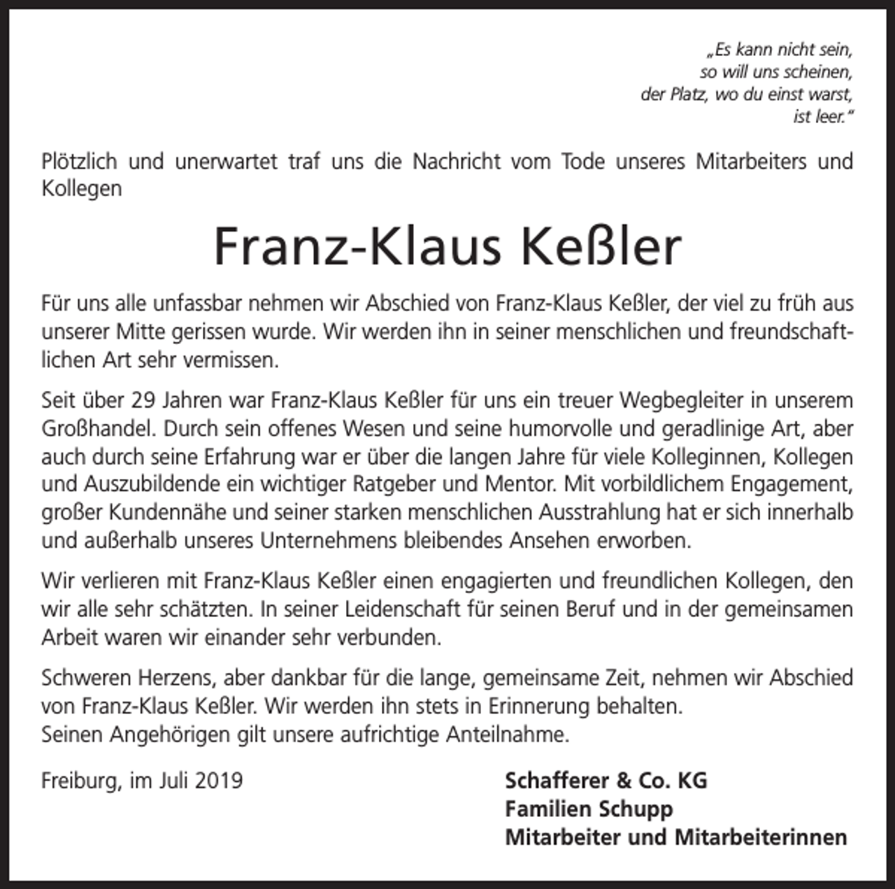 <p>„Es kann nicht sein,<br />so will uns scheinen,<br />der Platz, wo du einst warst,<br />ist leer.“</p><p>Plötzlich und unerwartet traf uns die Nachricht vom Tode unseres Mitarbeiters und<br />Kollegen</p><p>Franz-Klaus Keßler<br />Für uns alle unfassbar nehmen wir Abschied von Franz-Klaus Keßler, der viel zu früh aus<br />unserer Mitte gerissen wurde. Wir werden ihn in seiner menschlichen und freundschaftlichen Art sehr vermissen.<br />Seit über 29 Jahren war Franz-Klaus Keßler für uns ein treuer Wegbegleiter in unserem<br />Großhandel. Durch sein offenes Wesen und seine humorvolle und geradlinige Art, aber<br />auch durch seine Erfahrung war er über die langen Jahre für viele Kolleginnen, Kollegen<br />und Auszubildende ein wichtiger Ratgeber und Mentor. Mit vorbildlichem Engagement,<br />großer Kundennähe und seiner starken menschlichen Ausstrahlung hat er sich innerhalb<br />und außerhalb unseres Unternehmens bleibendes Ansehen erworben.<br />Wir verlieren mit Franz-Klaus Keßler einen engagierten und freundlichen Kollegen, den<br />wir alle sehr schätzten. In seiner Leidenschaft für seinen Beruf und in der gemeinsamen<br />Arbeit waren wir einander sehr verbunden.<br />Schweren Herzens, aber dankbar für die lange, gemeinsame Zeit, nehmen wir Abschied<br />von Franz-Klaus Keßler. Wir werden ihn stets in Erinnerung behalten.<br />Seinen Angehörigen gilt unsere aufrichtige Anteilnahme.<br />Freiburg, im Juli 2019</p><p>chafferer &amp; Co. KG<br />S<br />Familien Schupp<br />Mitarbeiter und Mitarbeiterinnen</p>