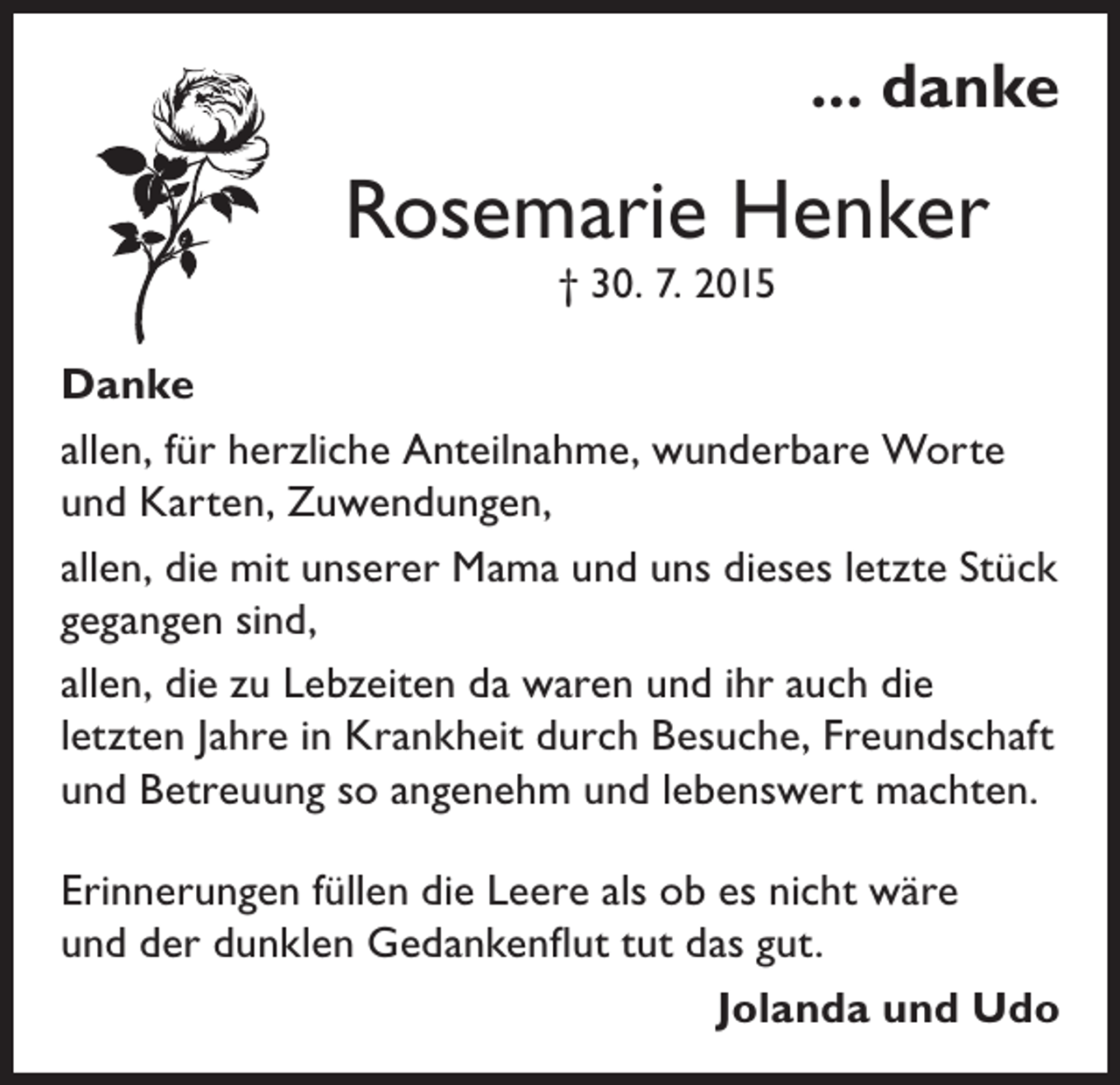 <p>... danke</p><p>Rosemarie Henker<br />† 30. 7. 2015</p><p>Danke<br />allen, für herzliche Anteilnahme, wunderbare Worte<br />und Karten, Zuwendungen,<br />allen, die mit unserer Mama und uns dieses letzte Stück<br />gegangen sind,<br />allen, die zu Lebzeiten da waren und ihr auch die<br />letzten Jahre in Krankheit durch Besuche, Freundschaft<br />und Betreuung so angenehm und lebenswert machten.<br />Erinnerungen füllen die Leere als ob es nicht wäre<br />und der dunklen Gedankenflut tut das gut.</p><p>Jolanda und Udo</p>