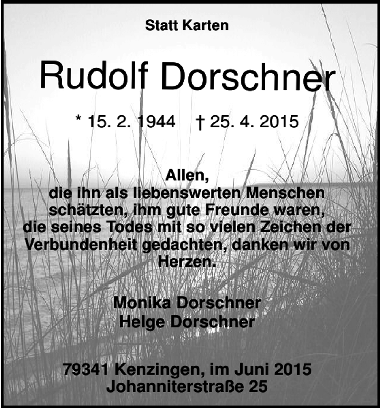 <p>Statt Karten</p><p>Rudolf Dorschner<br />* 15. 2. 1944</p><p>† 25. 4. 2015</p><p>Allen,<br />die ihn als liebenswerten Menschen<br />schätzten, ihm gute Freunde waren,<br />die seines Todes mit so vielen Zeichen der<br />Verbundenheit gedachten, danken wir von<br />Herzen.</p><p>Monika Dorschner<br />Helge Dorschner<br />79341 Kenzingen, im Juni 2015<br />Johanniterstraße 25</p>