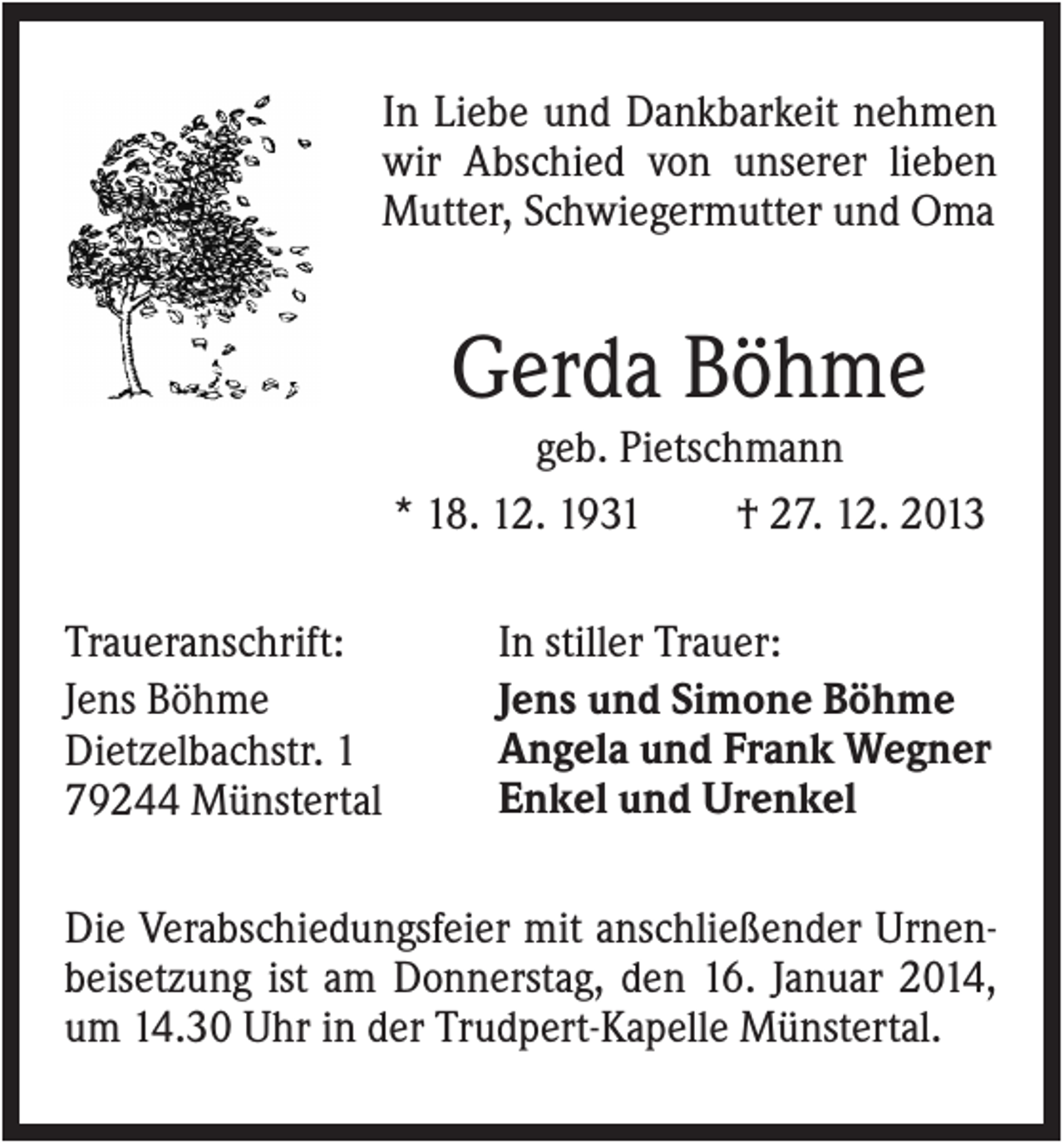 <p>In Liebe und Dankbarkeit nehmen<br />wir Abschied von unserer lieben<br />Mutter, Schwiegermutter und Oma</p><p>Gerda Böhme<br />geb. Pietschmann<br />* 18. 12. 1931<br />† 27. 12. 2013<br />Traueranschrift:<br />Jens Böhme<br />Dietzelbachstr. 1<br />79244 Münstertal</p><p>In stiller Trauer:<br />Jens und Simone Böhme<br />Angela und Frank Wegner<br />Enkel und Urenkel</p><p>Die Verabschiedungsfeier mit anschließender Urnenbeisetzung ist am Donnerstag, den 16. Januar 2014,<br />um 14.30 Uhr in der Trudpert-Kapelle Münstertal.</p>