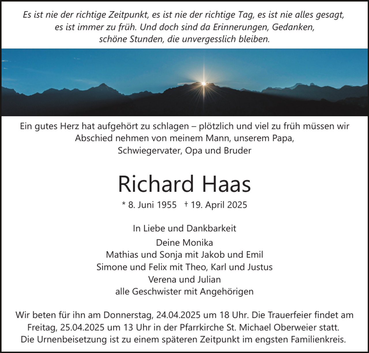 <p>Es ist nie der richtige Zeitpunkt, es ist nie der richtige Tag, es ist nie alles gesagt,<br />es ist immer zu früh. Und doch sind da Erinnerungen, Gedanken,<br />schöne Stunden, die unvergesslich bleiben.</p><p>Ein gutes Herz hat aufgehört zu schlagen – plötzlich und viel zu früh müssen wir<br />Abschied nehmen von meinem Mann, unserem Papa,<br />Schwiegervater, Opa und Bruder</p><p>Richard Haas<br />* 8. Juni 1955 † 19. April 2025<br />In Liebe und Dankbarkeit</p><p>Deine Monika<br />Mathias und Sonja mit Jakob und Emil<br />Simone und Felix mit Theo, Karl und Justus<br />Verena und Julian<br />alle Geschwister mit Angehörigen<br />Wir beten für ihn am Donnerstag, 24.04.2025 um 18 Uhr. Die Trauerfeier findet am<br />Freitag, 25.04.2025 um 13 Uhr in der Pfarrkirche St. Michael Oberweier statt.<br />Die Urnenbeisetzung ist zu einem späteren Zeitpunkt im engsten Familienkreis.</p>