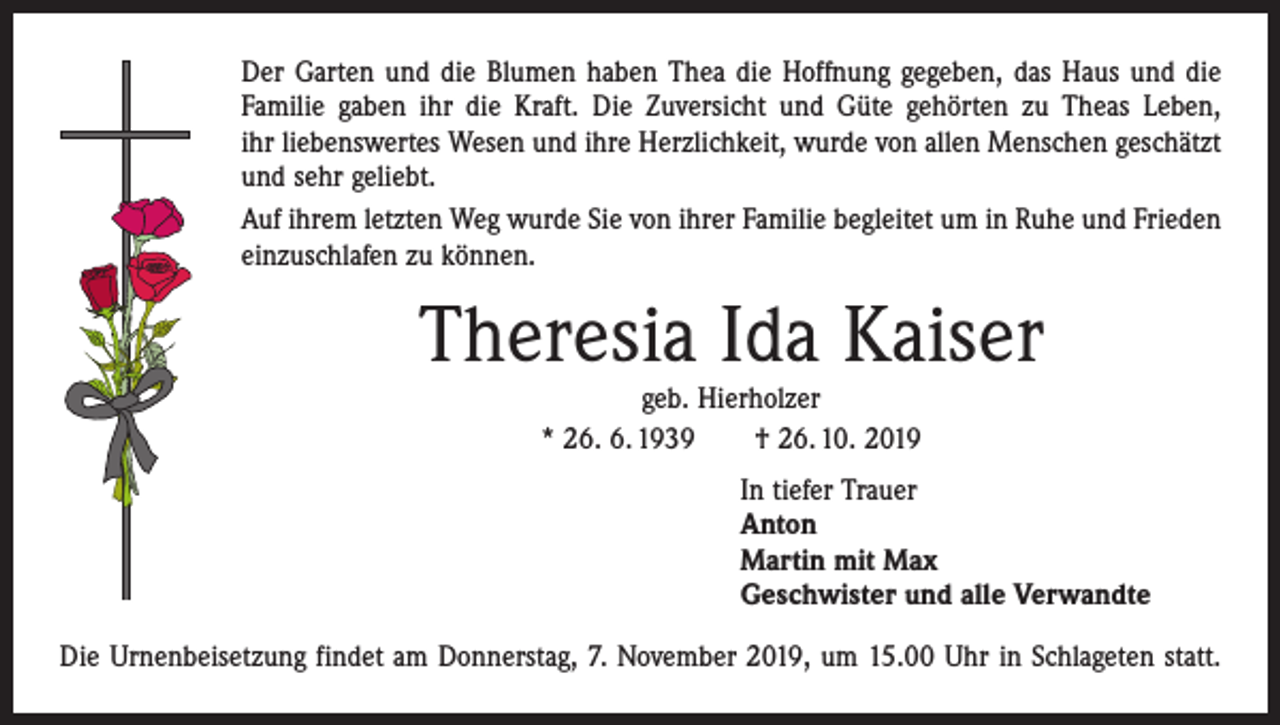 <p>Der Garten und die Blumen haben Thea die Hoffnung gegeben, das Haus und die<br />­Familie gaben ihr die Kraft. Die Zuversicht und Güte gehörten zu Theas Leben,<br />ihr liebenswertes Wesen und ihre Herzlichkeit, wurde von allen Menschen geschätzt<br />und sehr geliebt.<br />Auf ihrem letzten Weg wurde Sie von ihrer Familie begleitet um in Ruhe und Frieden<br />einzuschlafen zu können.</p><p>Theresia Ida Kaiser<br />geb. Hierholzer<br />* 26. 6. 1939 † 26. 10. 2019</p><p>In tiefer Trauer<br />Anton<br />Martin mit Max<br />Geschwister und alle Verwandte<br />Die Urnenbeisetzung findet am Donnerstag, 7. November 2019, um 15.00 Uhr in ­Schlageten statt.</p>