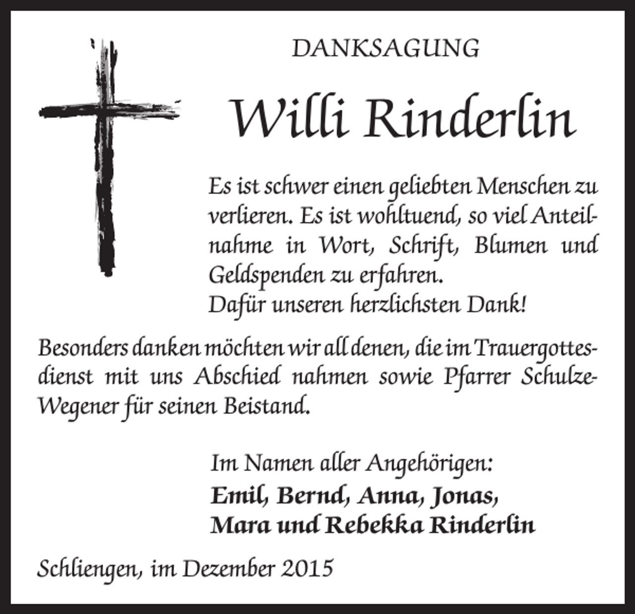 <p>DANKSAGUNG</p><p>Willi Rinderlin<br />Es ist schwer einen geliebten Menschen zu<br />verlieren. Es ist wohltuend, so viel Anteil­<br />nahme in Wort, Schrift, Blumen und<br />Geldspenden zu erfahren.<br />Dafür unseren herzlichsten Dank!<br />Besonders danken möchten wir all denen, die im Trauergottes­<br />dienst mit uns Abschied nahmen sowie Pfarrer SchulzeWegener für seinen Beistand.</p><p>Im Namen aller Angehörigen:<br />Emil, Bernd, Anna, Jonas,<br />Mara und Rebekka Rinderlin</p><p>Schliengen, im Dezember 2015</p>