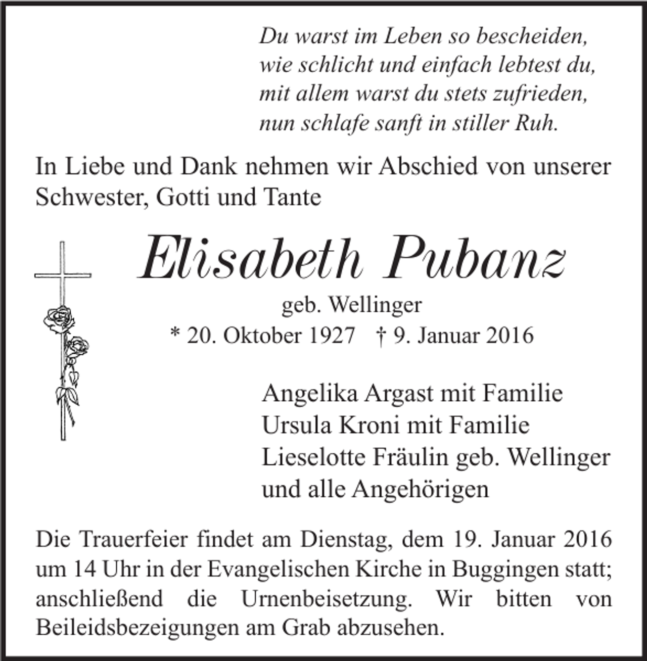 <p>Du warst im Leben so bescheiden,<br />wie schlicht und einfach lebtest du,<br />mit allem warst du stets zufrieden,<br />nun schlafe sanft in stiller Ruh.</p><p>In Liebe und Dank nehmen wir Abschied von unserer<br />Schwester, Gotti und Tante</p><p>Elisabeth Pubanz<br />geb. Wellinger<br />* 20. Oktober 1927 † 9. Januar 2016</p><p>Angelika Argast mit Familie<br />Ursula Kroni mit Familie<br />Lieselotte Fräulin geb. Wellinger<br />und alle Angehörigen<br />Die Trauerfeier findet am Dienstag, dem 19. Januar 2016<br />um 14 Uhr in der Evangelischen Kirche in Buggingen statt;<br />anschließend die Urnenbeisetzung. Wir bitten von<br />Beileidsbezeigungen am Grab abzusehen.</p>